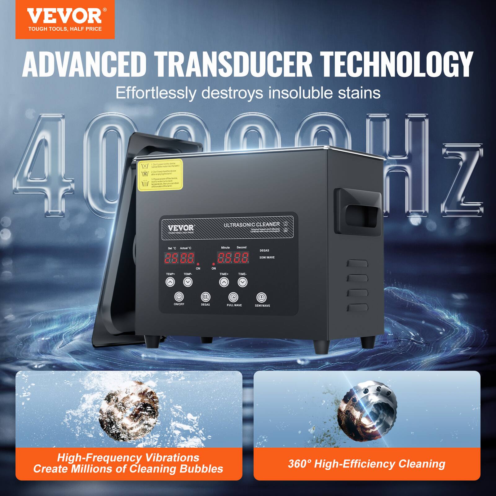 VEVOR TOUGH TOOLS, HALF PRICE ADVANCED TRANSDUCER TECHNOLOGY Effortlessly destroys insoluble stains 402204 40 WI 3 Hz ULTRASONIC CLEANER VEVOR n I : - Y - - - - i C 85 88 CCAREN R 88  - - - - Fo - - : n High-Frequency Vibrations Create Millions of Cleaning Bubbles 360 High-Efficiency Cleaning