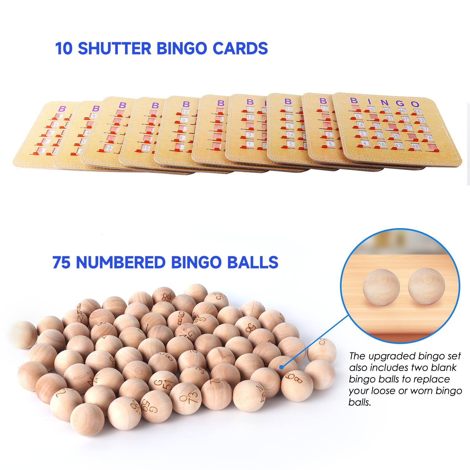 10 SHUTTER BINGO CARDS
75 NUMBERED BINGO BALLS
The upgraded bingo set also includes two blank bingo balls to replace your loose or worn bingo balls.