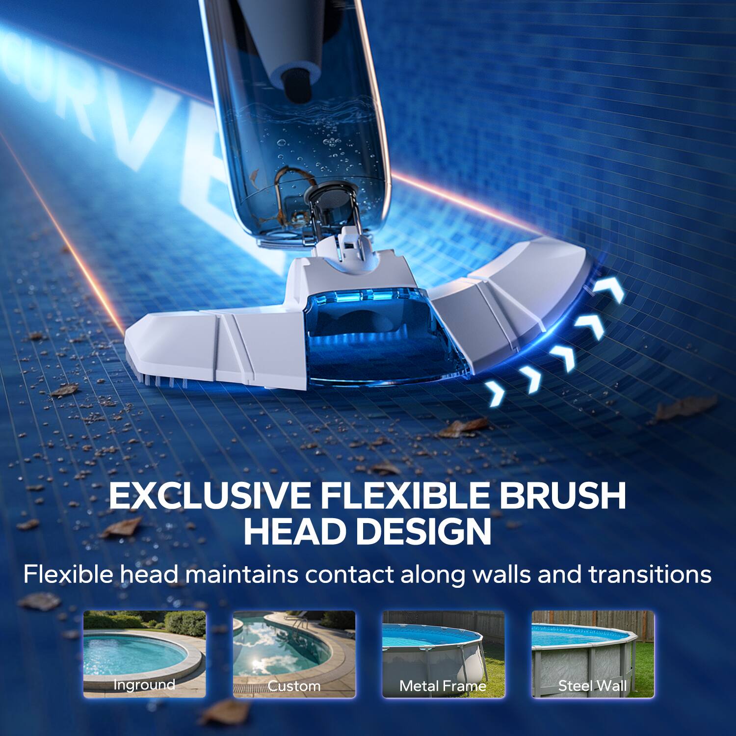 EXCLUSIVE FLEXIBLE BRUSH HEAD DESIGN  
Flexible head maintains contact along walls and transitions  

Inground  
Custom  
Metal Frame  
Steel Wall