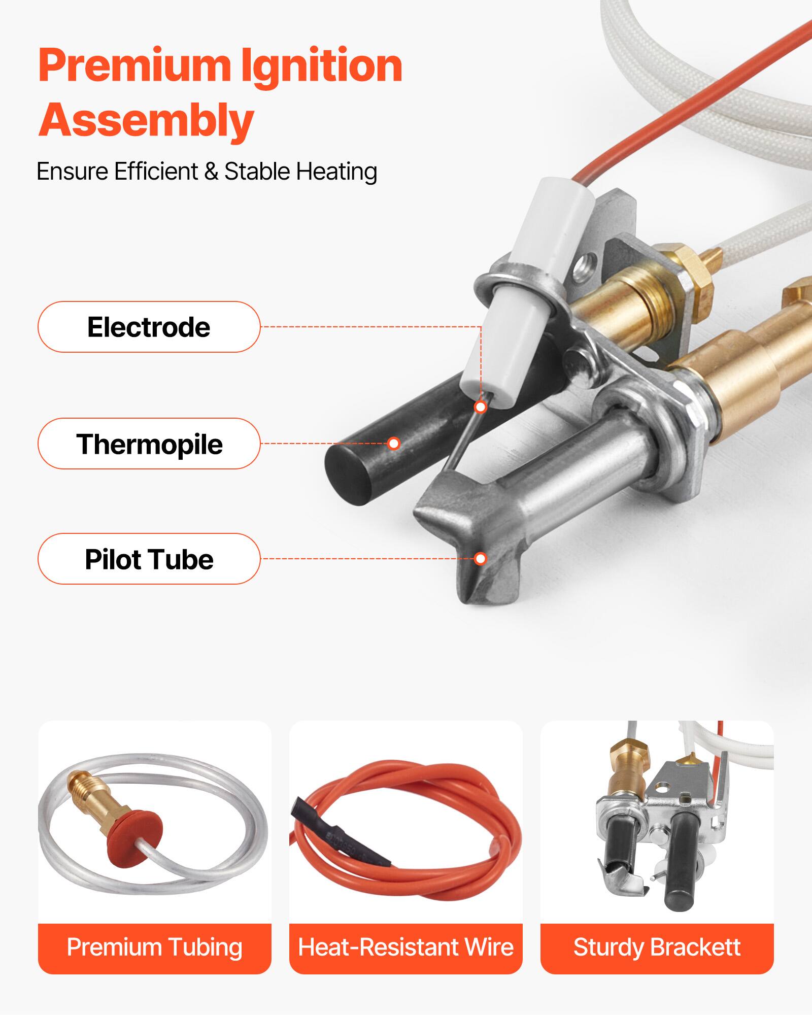 Premium Ignition Assembly  
Ensure Efficient & Stable Heating  

Electrode  
Thermopile  
Pilot Tube  

Premium Tubing  
Heat-Resistant Wire  
Sturdy Brackett