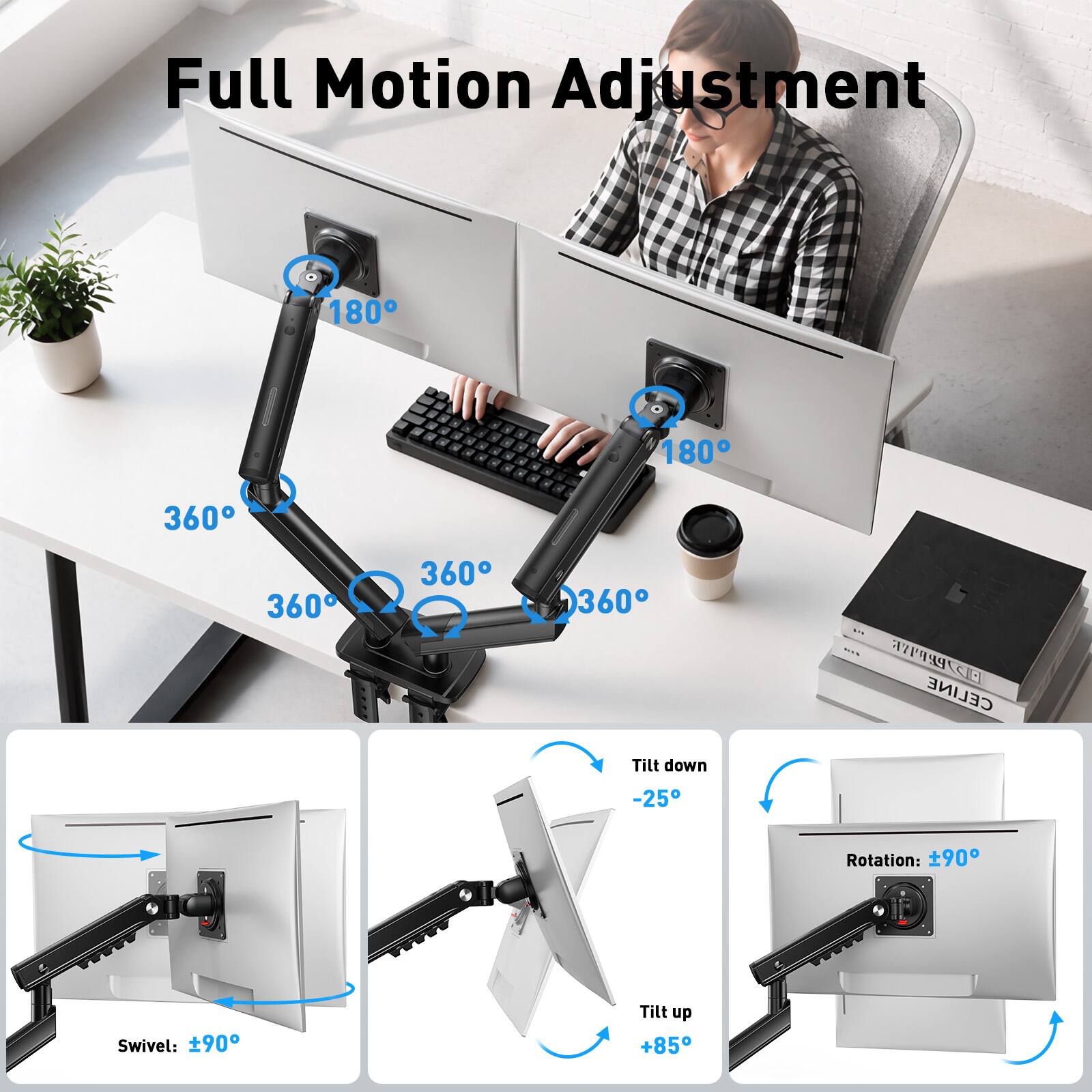 Full Motion Adjustment

180° 180° 360° 360° 360° 360°

4 CELINE

Tilt down -25°
Rotation: ±90°
Swivel: ±90°
Tilt up +85°