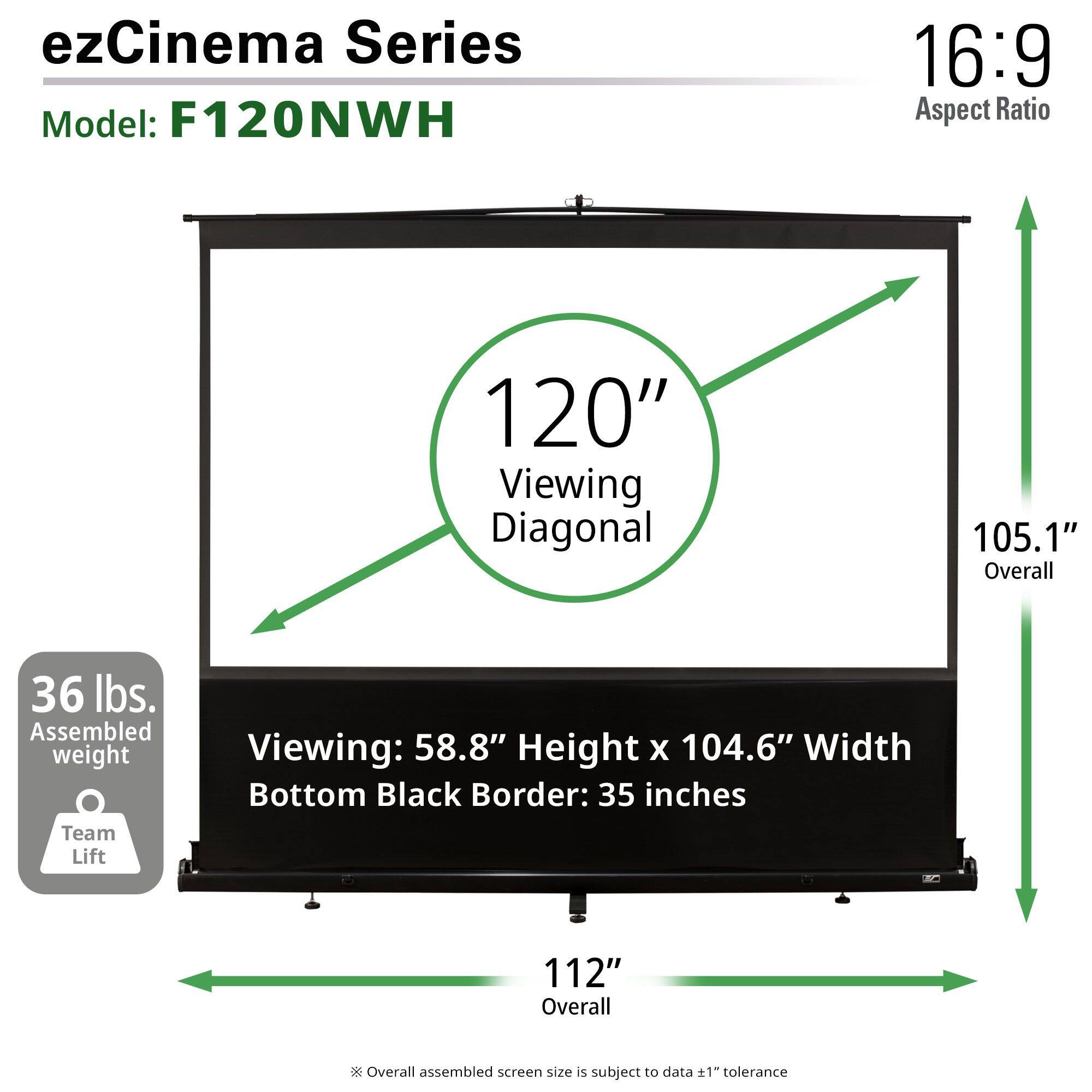 ezCinema Series  
Model: F120NWH  

16:9 Aspect Ratio  

120" Viewing Diagonal  
105.1" Overall  

36 lbs. Assembled weight  
Team Lift  

Viewing: 58.8" Height x 104.6" Width  
Bottom Black Border: 35 inches  

112" Overall  

Overall assembled screen size is subject to data ±1" tolerance