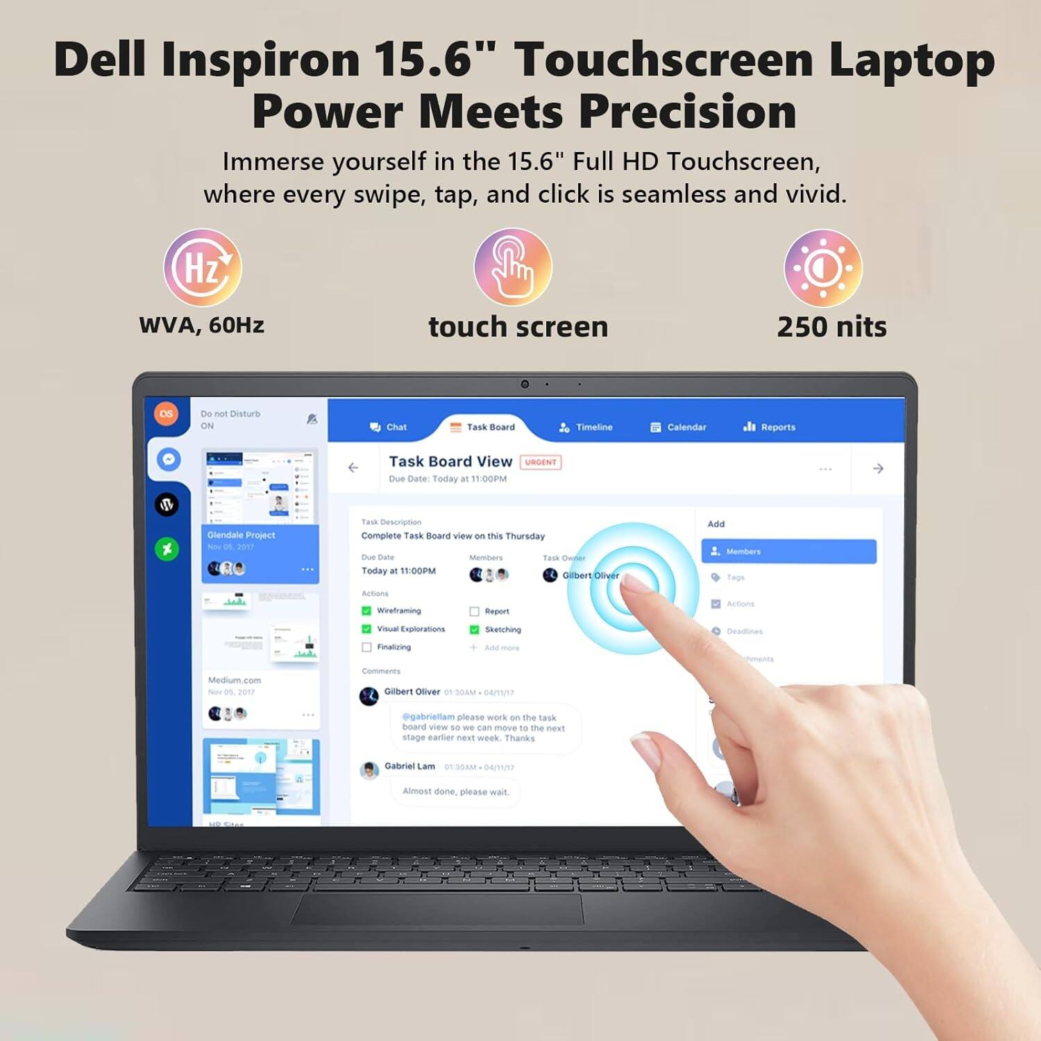 Dell Inspiron 15.6" Touchscreen Laptop  
Power Meets Precision  

Immerse yourself in the 15.6" Full HD Touchscreen, where every swipe, tap, and click is seamless and vivid.  

- WVA, 60Hz  
- touch screen  
- 250 nits  

Task Board View  
Due Date: Today at 11:00PM  

Glenidale Project - D R017  
Complete Task Board view on this Thursday  
Members: Gilbert Oliver  
Actions:  
- Wireframing  
- Visual Explorations  
- Sketching  
- Finalizing  

Comments:  
- Gilbert Oliver 01:30AM / 04/17  
  @Gabriellam please work on the task board view so we can move to the next stage earlier next week. Thanks  

- Gabriellam 1:30AM / 04/17  
  Almost done, please wait.