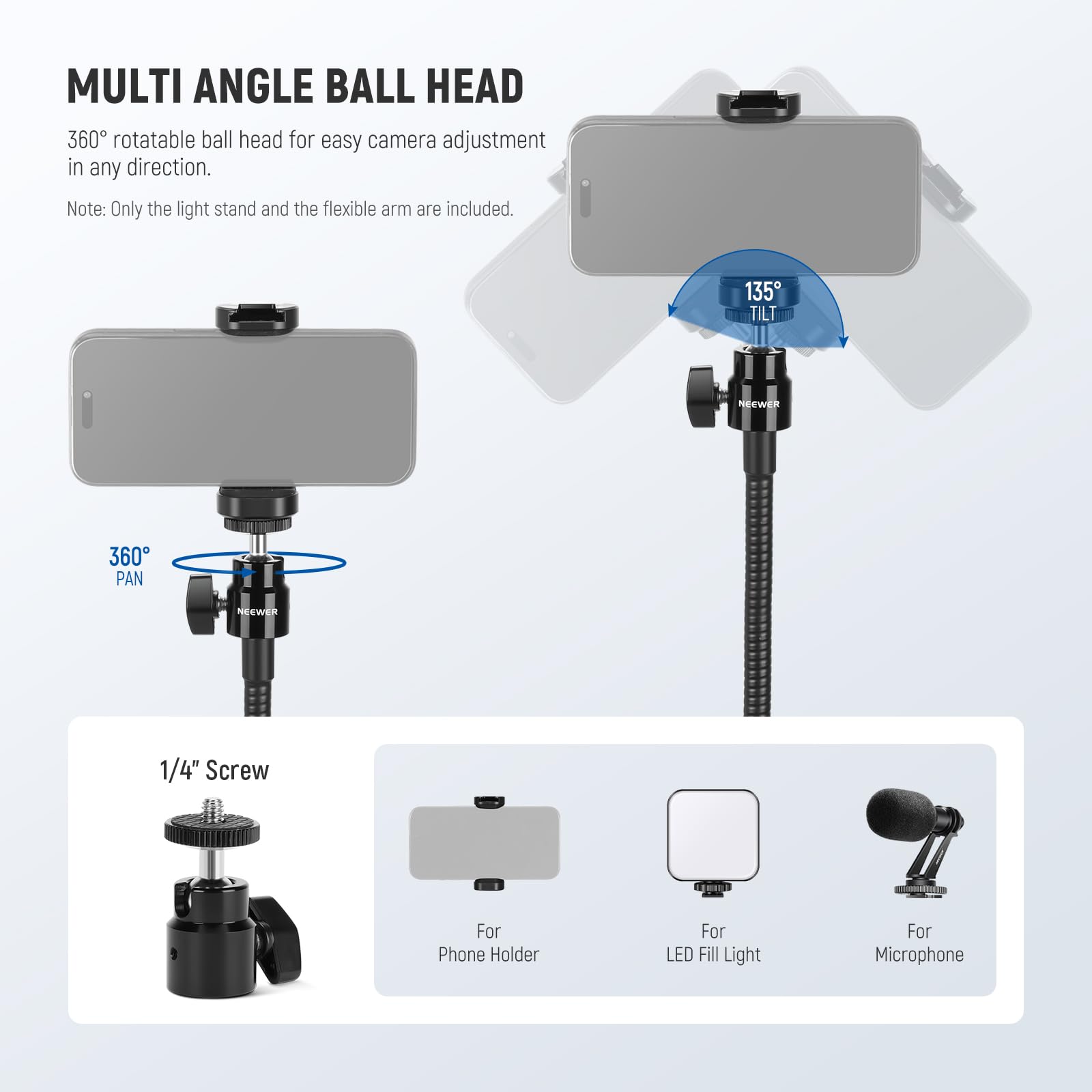 MULTI ANGLE BALL HEAD

360° rotatable ball head for easy camera adjustment in any direction.

Note: Only the light stand and the flexible arm are included.

135° TILT

360° PAN

1/4" Screw

For Phone Holder

For LED Fill Light

For Microphone