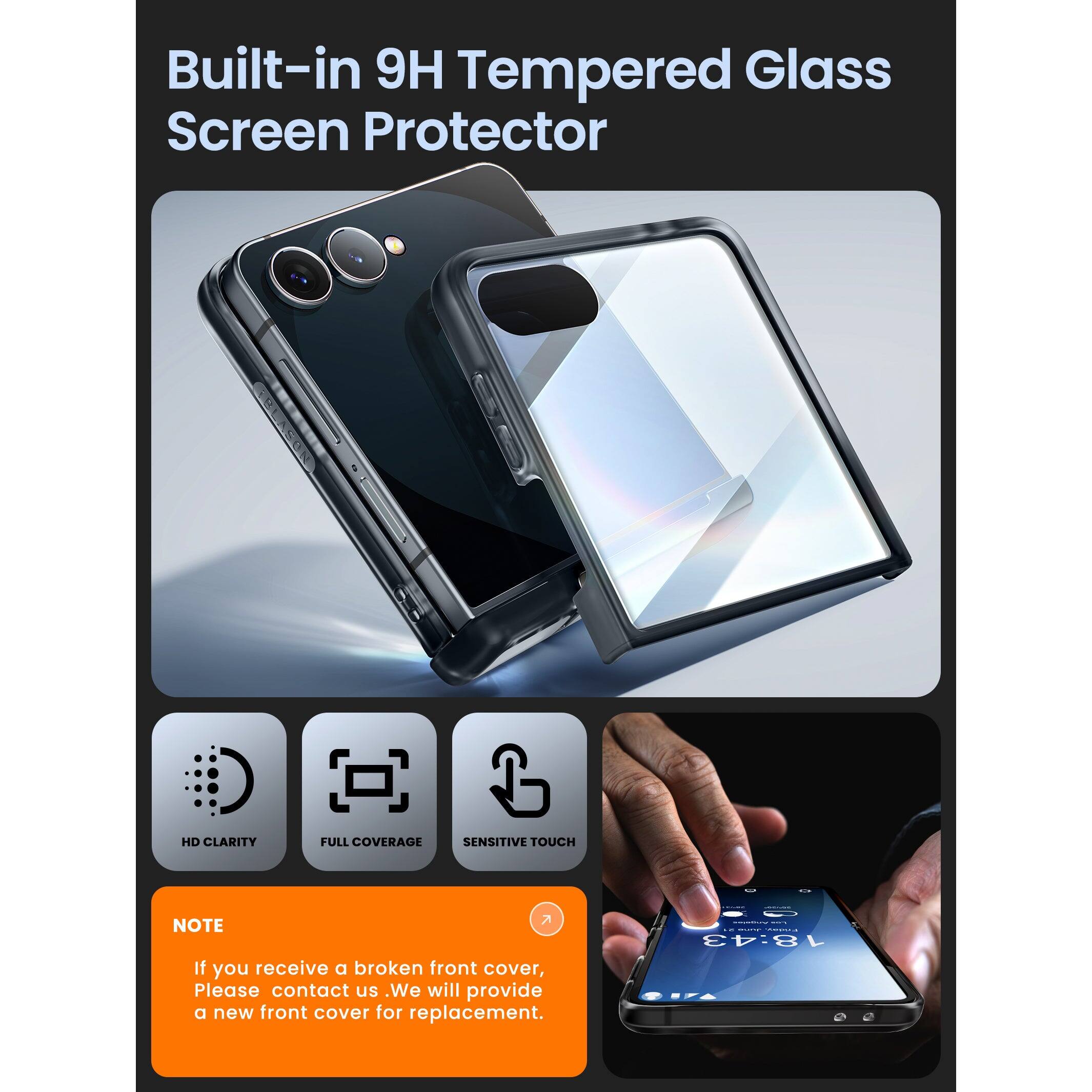 Built-in 9H Tempered Glass Screen Protector

HD Clarity
Full Coverage
Sensitive Touch

Note: If you receive a broken front cover, please contact us. We will provide a new front cover for replacement.