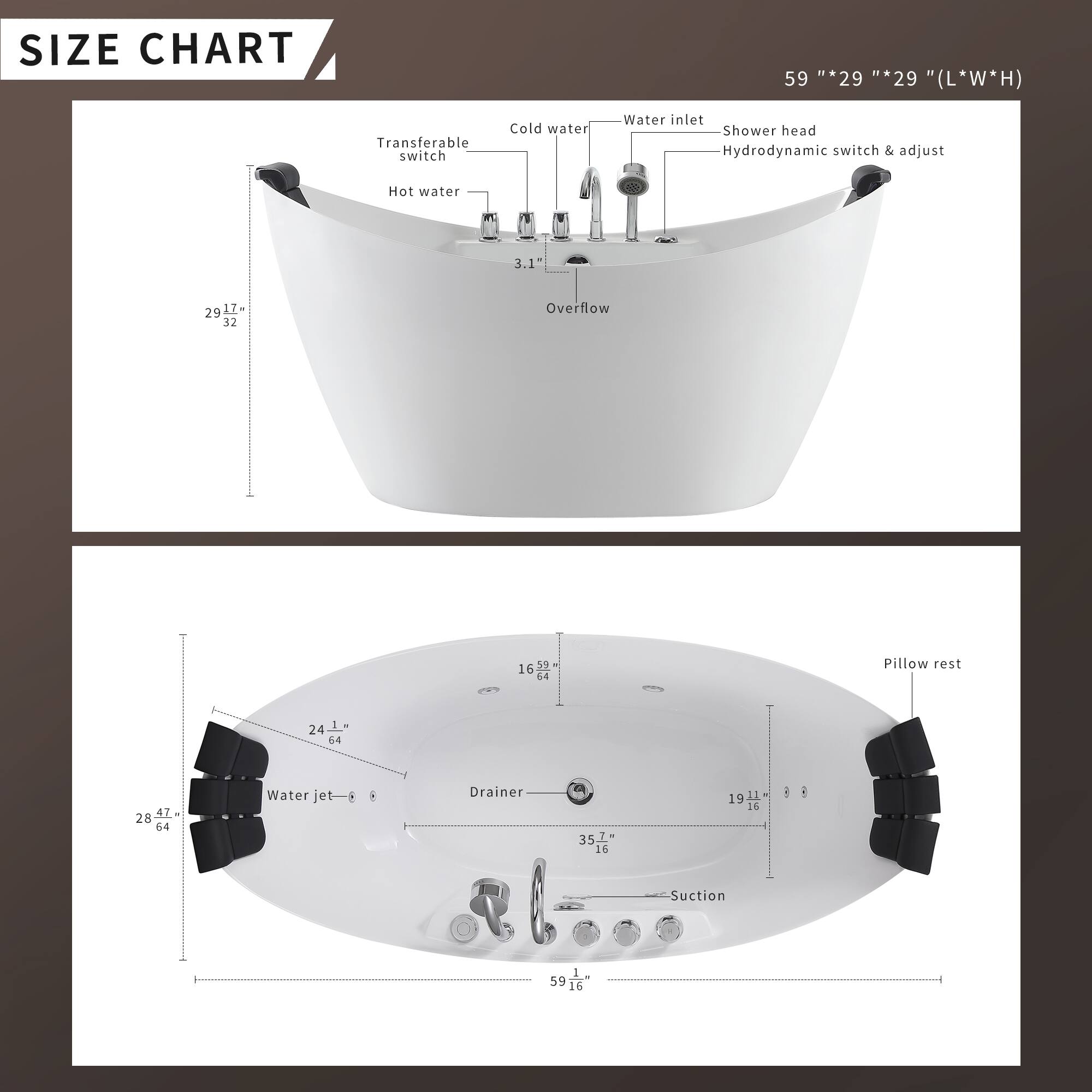 **SIZE CHART**

59" * 29" * 29" (L*W*H)

- Transferable switch
- Cold water
- Water inlet
- Shower head
- Hydrodynamic switch & adjust
- Hot water
- Overflow
- Pillow rest
- Water jet
- Drainer
- Suction

**Dimensions:**
- 29" * 17"
- 24" * 64"
- 28" * 64"
- 16" * 52"
- 35.7" * 16"
- 19" * 16"
- 59" * 16"