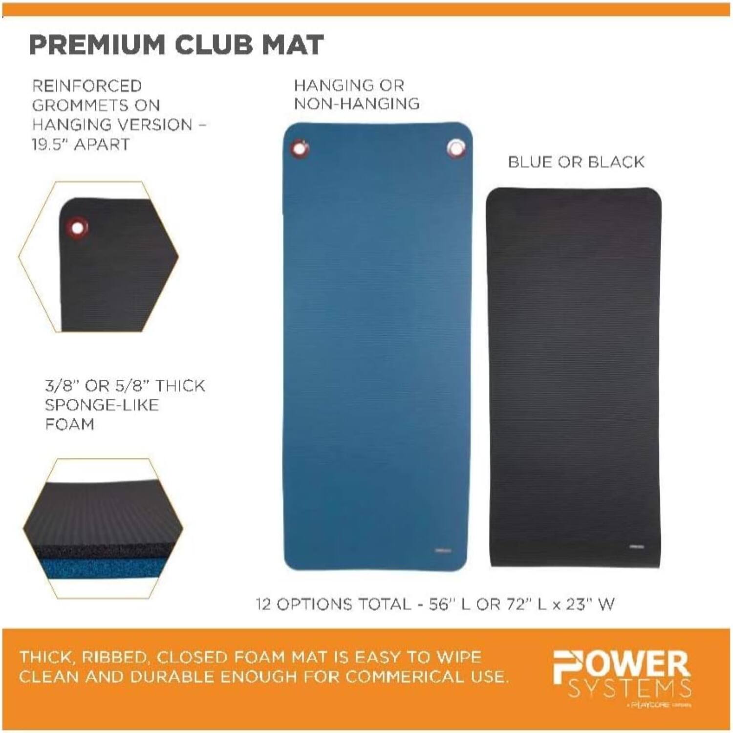 PREMIUM CLUB MAT

REINFORCED GROMMETS ON HANGING VERSION - 19.5" APART

HANGING OR NON-HANGING

BLUE OR BLACK

3/8" OR 5/8" THICK SPONGE-LIKE FOAM

12 OPTIONS TOTAL - 56" L OR 72" L x 23" W

THICK, RIBBED, CLOSED FOAM MAT IS EASY TO WIPE CLEAN AND DURABLE ENOUGH FOR COMMERCIAL USE.

POWER SYSTEMS