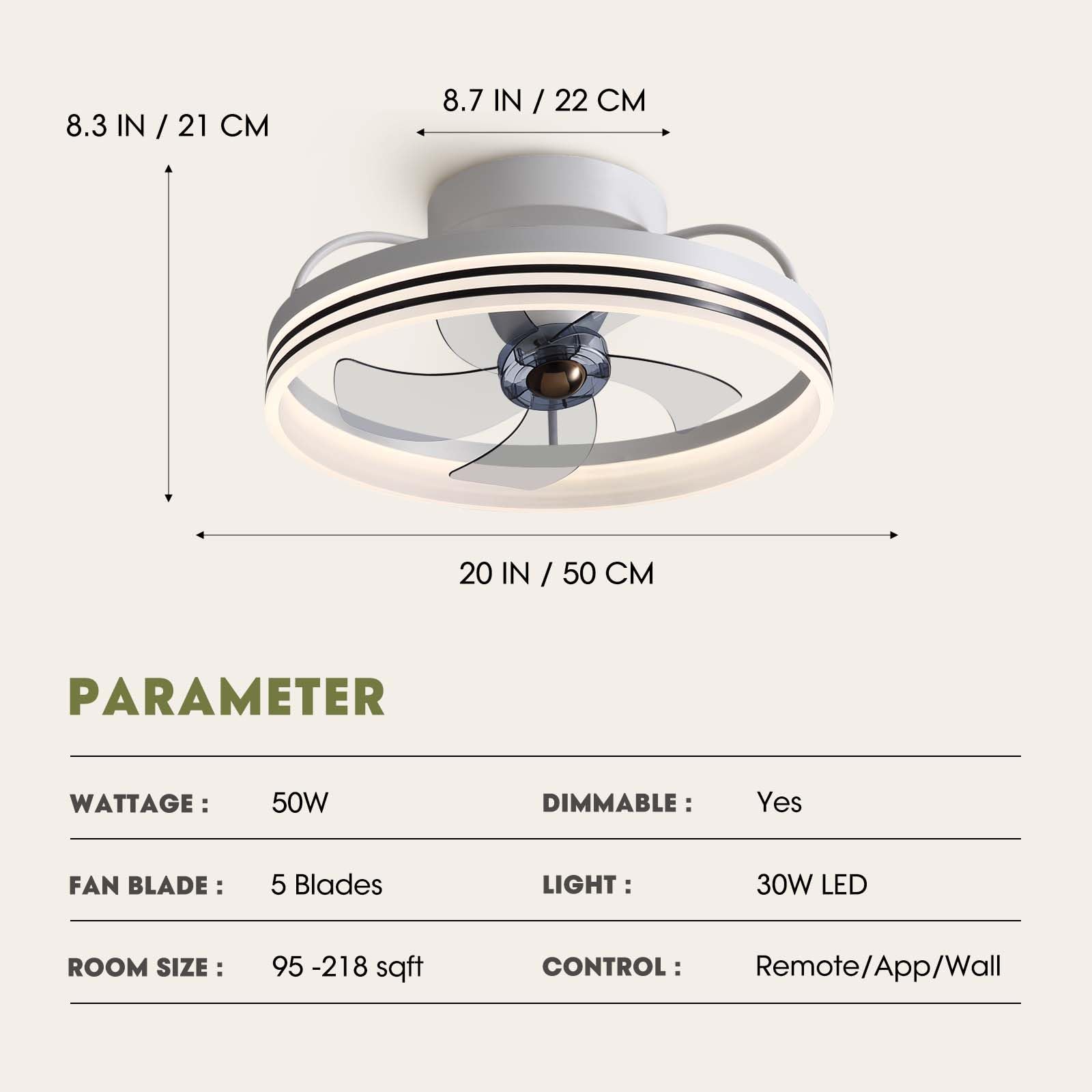 8.3 IN / 21 CM  
8.7 IN / 22 CM  
20 IN / 50 CM  

PARAMETER  
WATTAGE: 50W  
FAN BLADE: 5 Blades  
ROOM SIZE: 95 - 218 sqft  
DIMMABLE: Yes  
LIGHT: 30W LED  
CONTROL: Remote/App/Wall