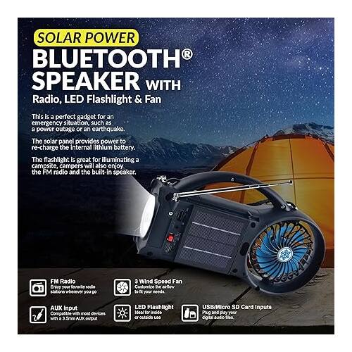 SOLAR POWER BLUETOOTH SPEAKER WITH Radio, LED Flashlight & Fan

This is a perfect gadget for an emergency situation, such as a power outage or an earthquake. The solar panel provides power to recharge the internal lithium battery. The flashlight is great for illuminating a campsite, campers will also enjoy the FM radio and the built-in speaker.

FM Radio
Enjoy your favorite radio stations wherever you go

3 Wind Speed Fan
Customize the volume to fit your needs

AUX Input
Compatible with most devices with a 3.5mm AUX output

LED Flashlight
Ideal for inside or outside use

USB/Micro SD Card Inputs
Plug and play your digital audio files