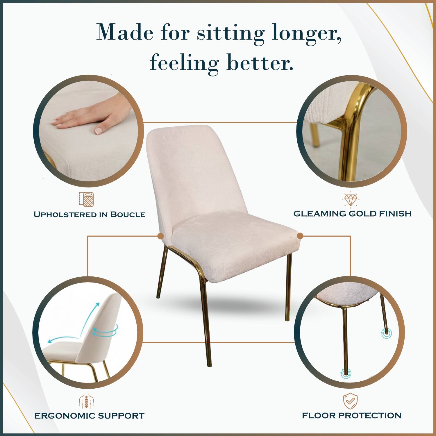 Made for sitting longer, feeling better.

- UPHOLSTERED IN BOUCLE
- GLEAMING GOLD FINISH
- ERGONOMIC SUPPORT
- FLOOR PROTECTION