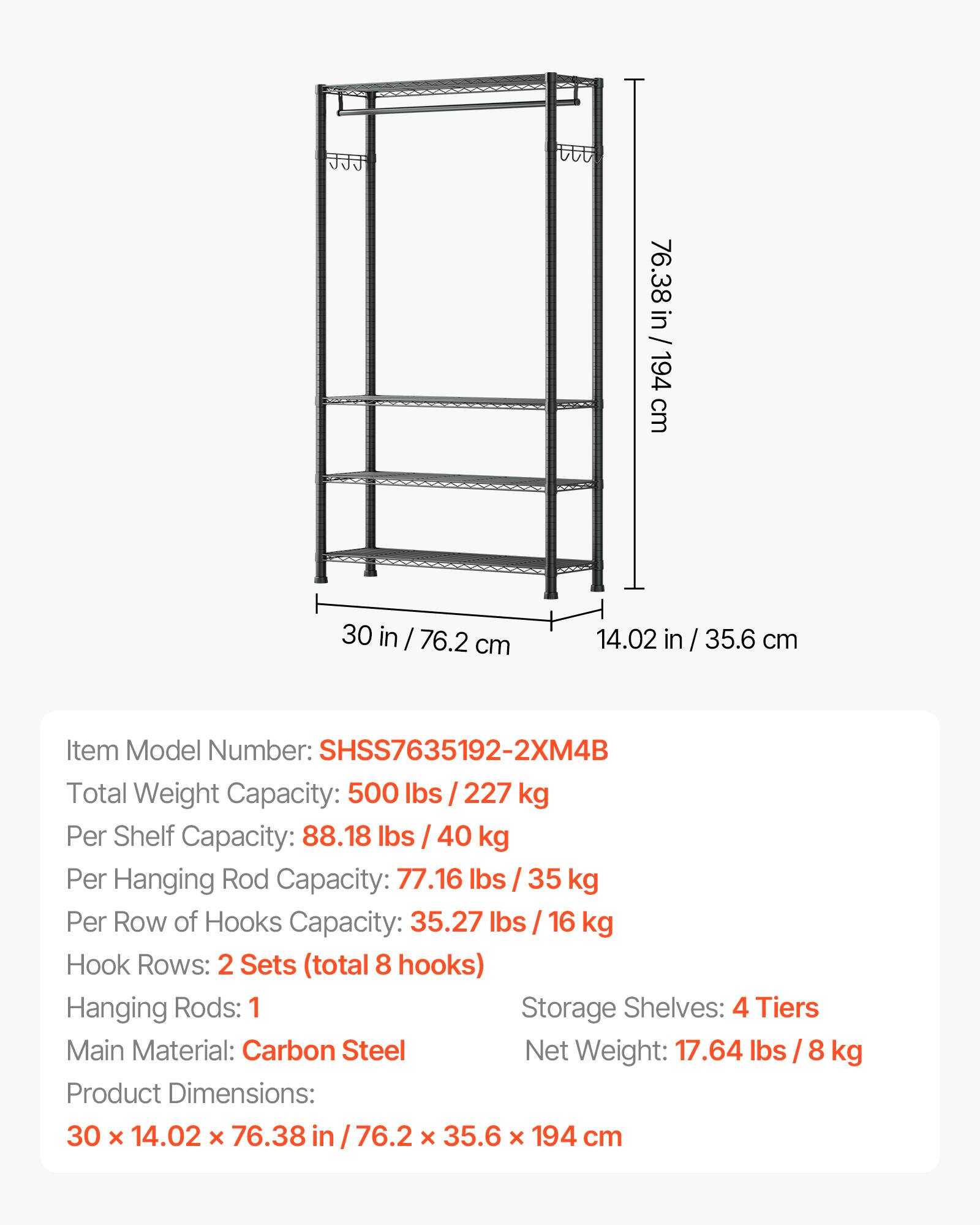 76.38 in / 194 cm  
30 in / 76.2 cm  
14.02 in / 35.6 cm  

Item Model Number: SHSS7635192-2XM4B  
Total Weight Capacity: 500 lbs / 227 kg  
Per Shelf Capacity: 88.18 lbs / 40 kg  
Per Hanging Rod Capacity: 77.16 lbs / 35 kg  
Per Row of Hooks Capacity: 35.27 lbs / 16 kg  

Hook Rows: 2 Sets (total 8 hooks)  
Hanging Rods: 1  
Storage Shelves: 4 Tiers  

Main Material: Carbon Steel  
Net Weight: 17.64 lbs / 8 kg  

Product Dimensions: 30 x 14.02 x 76.38 in / 76.2 x 35.6 x 194 cm
