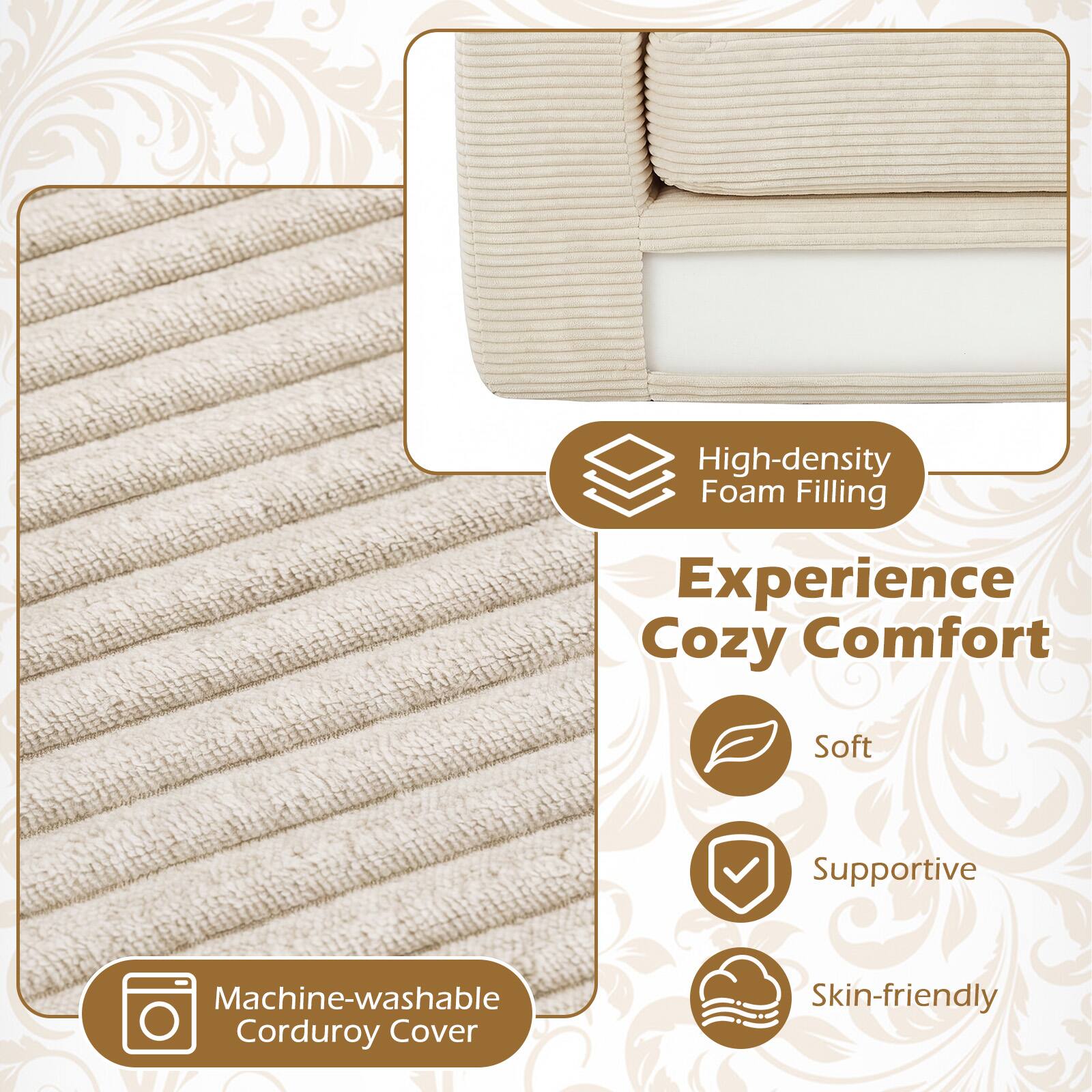 High-density Foam Filling  
Experience Cozy Comfort  
Soft Supportive  
Machine-washable Corduroy Cover  
Skin-friendly