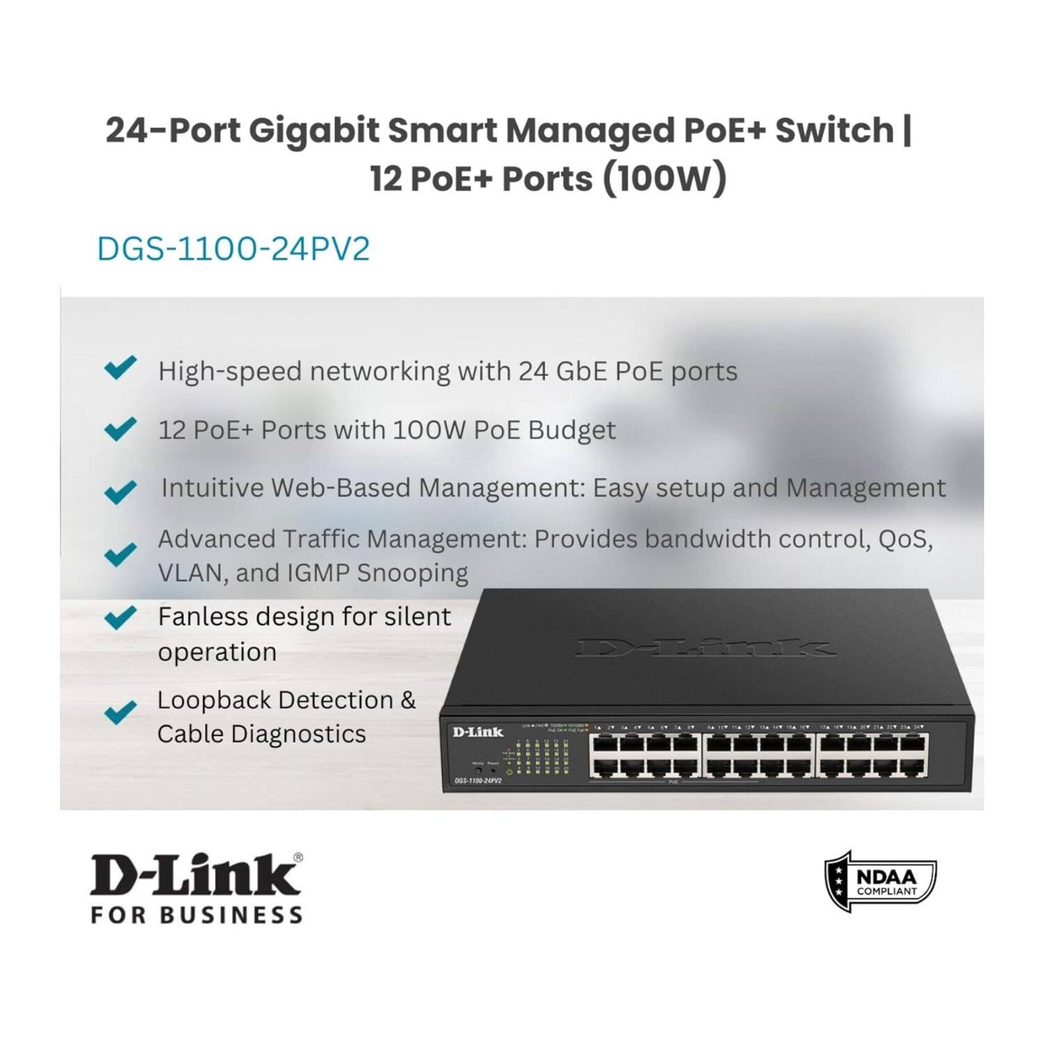 24-Port Gigabit Smart Managed PoE+ Switch | 12 PoE+ Ports (100W)  
DGS-1100-24PV2  

High-speed networking with 24 GbE PoE ports  
12 PoE+ Ports with 100W PoE Budget  

Intuitive Web-Based Management: Easy setup and Management  
Advanced Traffic Management: Provides bandwidth control, QoS, VLAN, and IGMP Snooping  
Fanless design for silent operation  
Loopback Detection & Cable Diagnostics  

D-Link  
FOR BUSINESS  
NDAA COMPLIANT