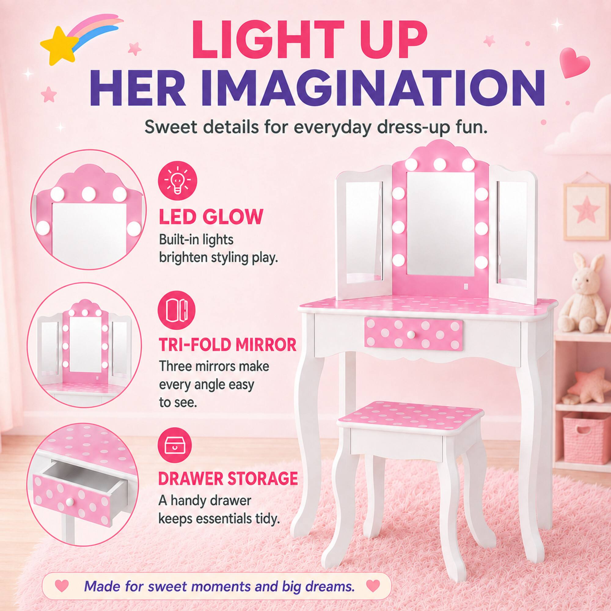 LIGHT UP HER IMAGINATION  
Sweet details for everyday dress-up fun.  

LED GLOW  
Built-in lights brighten styling play.  

TRI-FOLD MIRROR  
Three mirrors make every angle easy to see.  

DRAWER STORAGE  
A handy drawer keeps essentials tidy.  

Made for sweet moments and big dreams.