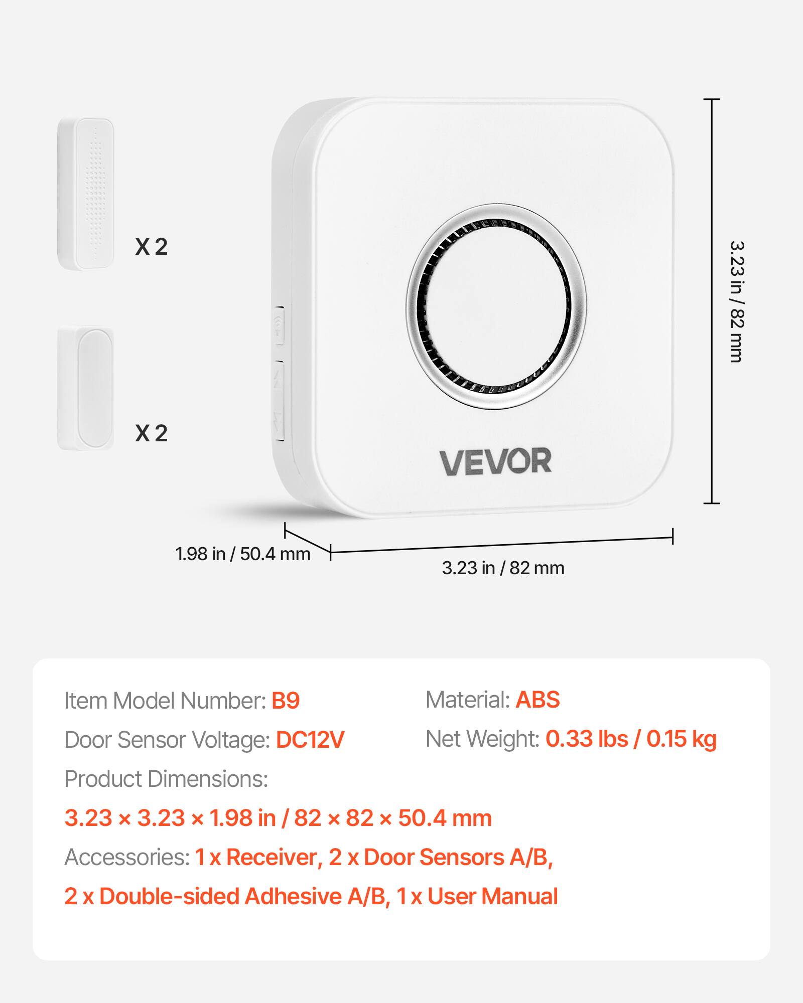 X2 3.23 in / 82 mm  
X2 1.98 in / 50.4 mm  

Item Model Number: B9  
Material: ABS  
Door Sensor Voltage: DC12V  
Net Weight: 0.33 lbs / 0.15 kg  

Product Dimensions: 3.23 x 3.23 x 1.98 in / 82 x 82 x 50.4 mm  

Accessories:  
1 x Receiver,  
2 x Door Sensors A/B,  
2 x Double-sided Adhesive A/B,  
1 x User Manual