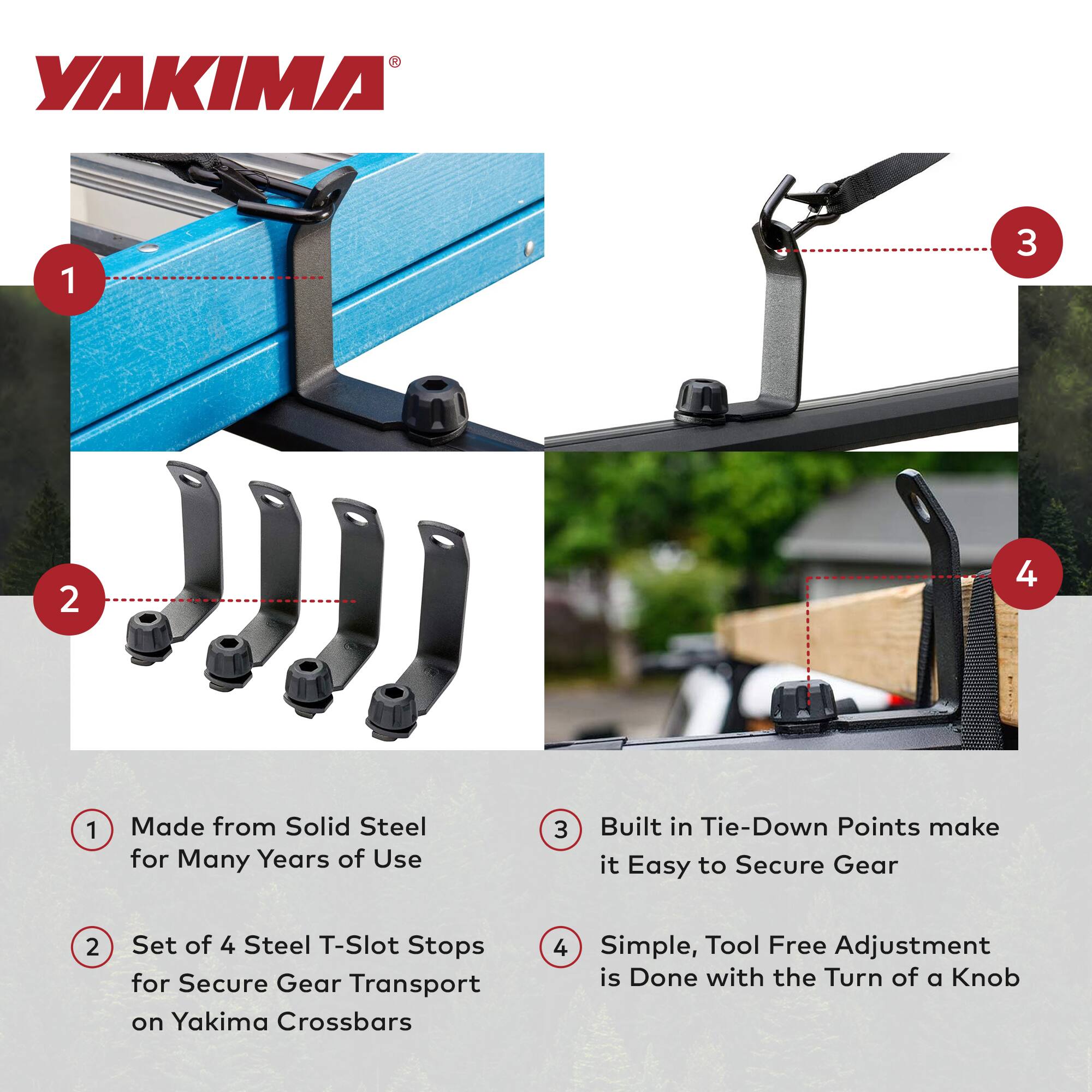 YAKIMA

1. Made from Solid Steel for Many Years of Use
2. Set of 4 Steel T-Slot Stops for Secure Gear Transport on Yakima Crossbars
3. Built in Tie-Down Points make it Easy to Secure Gear
4. Simple, Tool Free Adjustment is Done with the Turn of a Knob