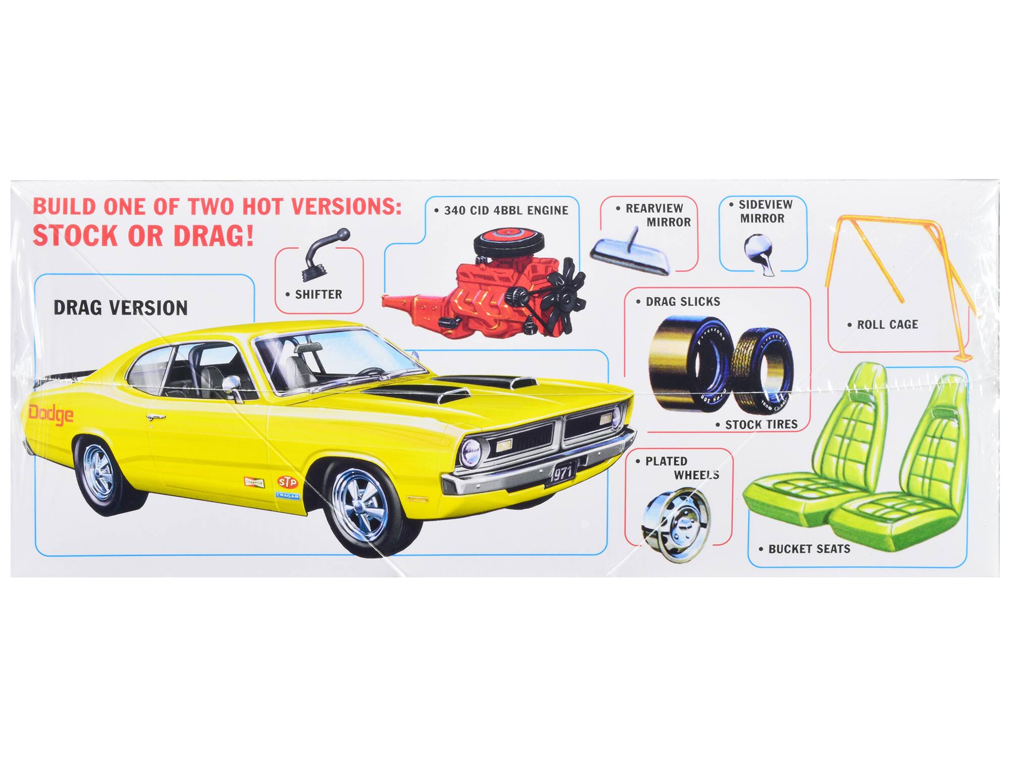 BUILD ONE OF TWO HOT VERSIONS: STOCK OR DRAG!

DRAG VERSION

- 340 CID 4BBL ENGINE
- REARVIEW MIRROR
- SIDEVIEW MIRROR
- DRAG SLICKS
- STOCK TIRES
- PLATED WHEELS
- BUCKET SEATS
- SHIFTER
- ROLL CAGE

Dodge
1971
