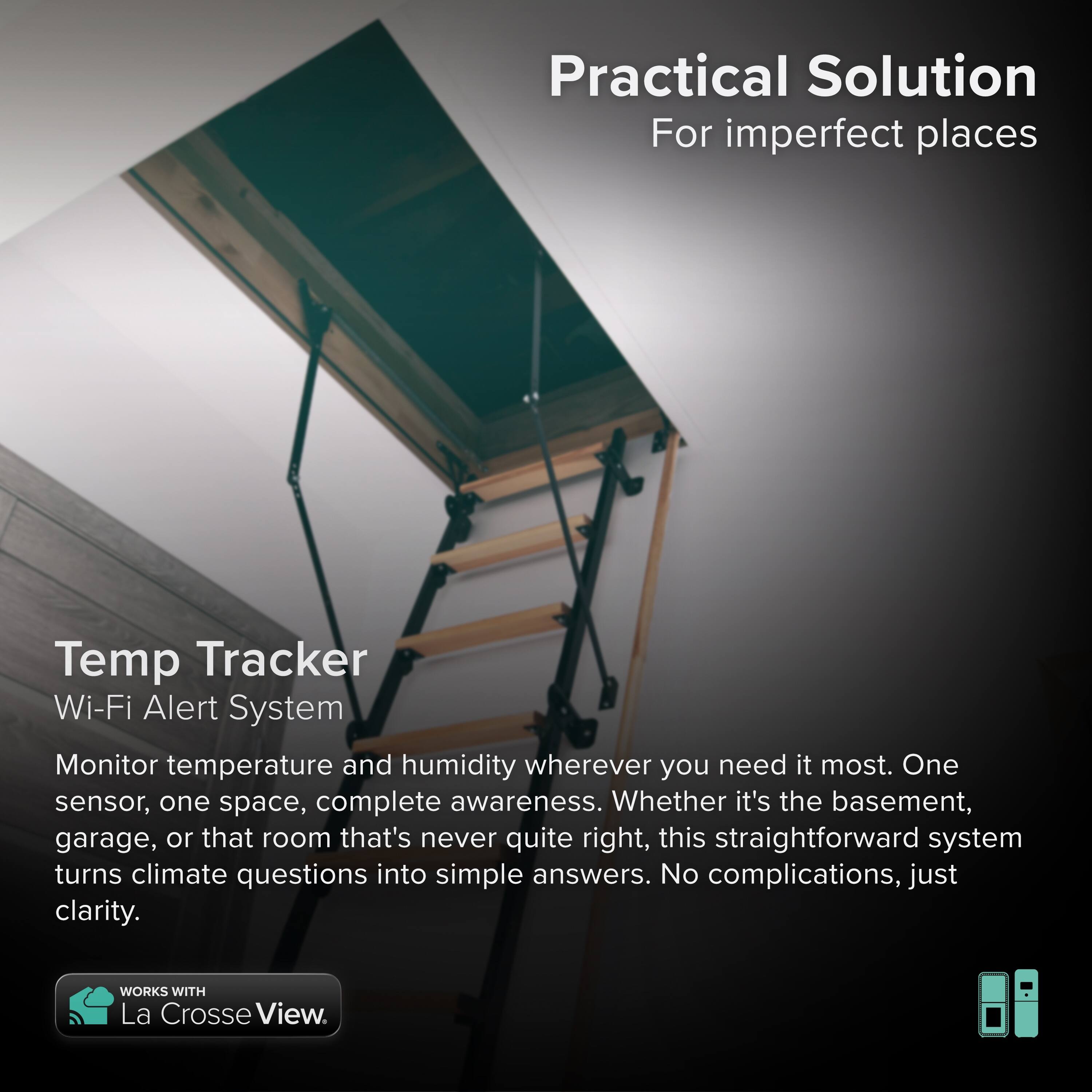 Practical Solution  
For imperfect places  

Temp Tracker  
Wi-Fi Alert System  

Monitor temperature and humidity wherever you need it most. One sensor, one space, complete awareness. Whether it's the basement, garage, or that room that's never quite right, this straightforward system turns climate questions into simple answers. No complications, just clarity.  

WORKS WITH La Crosse View.