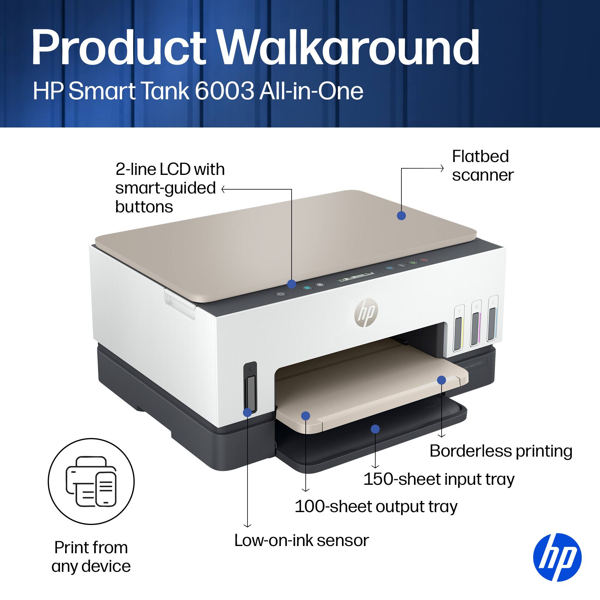 Product Walkaround  
HP Smart Tank 6003 All-in-One  
2-line LCD with smart-guided buttons  
Flatbed scanner  
Print from any device  
Borderless printing  
150-sheet input tray  
100-sheet output tray  
Low-on-ink sensor