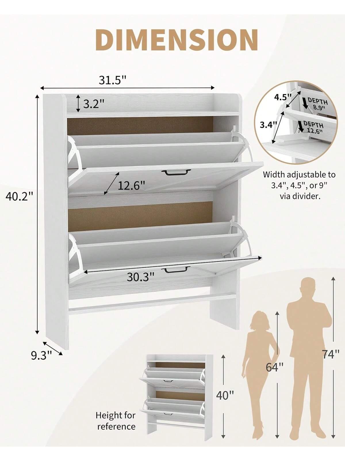 DIMENSION  
31.5"  
3.2"  
4.5"  
DEPTH 8.9"  
3.4"  
DEPTH 12.6"  
40.2"  
12.6"  
Width adjustable to 3.4", 4.5", or 9" via divider.  
30.3"  
9.3"  
64"  
74"  
40"  
Height for reference