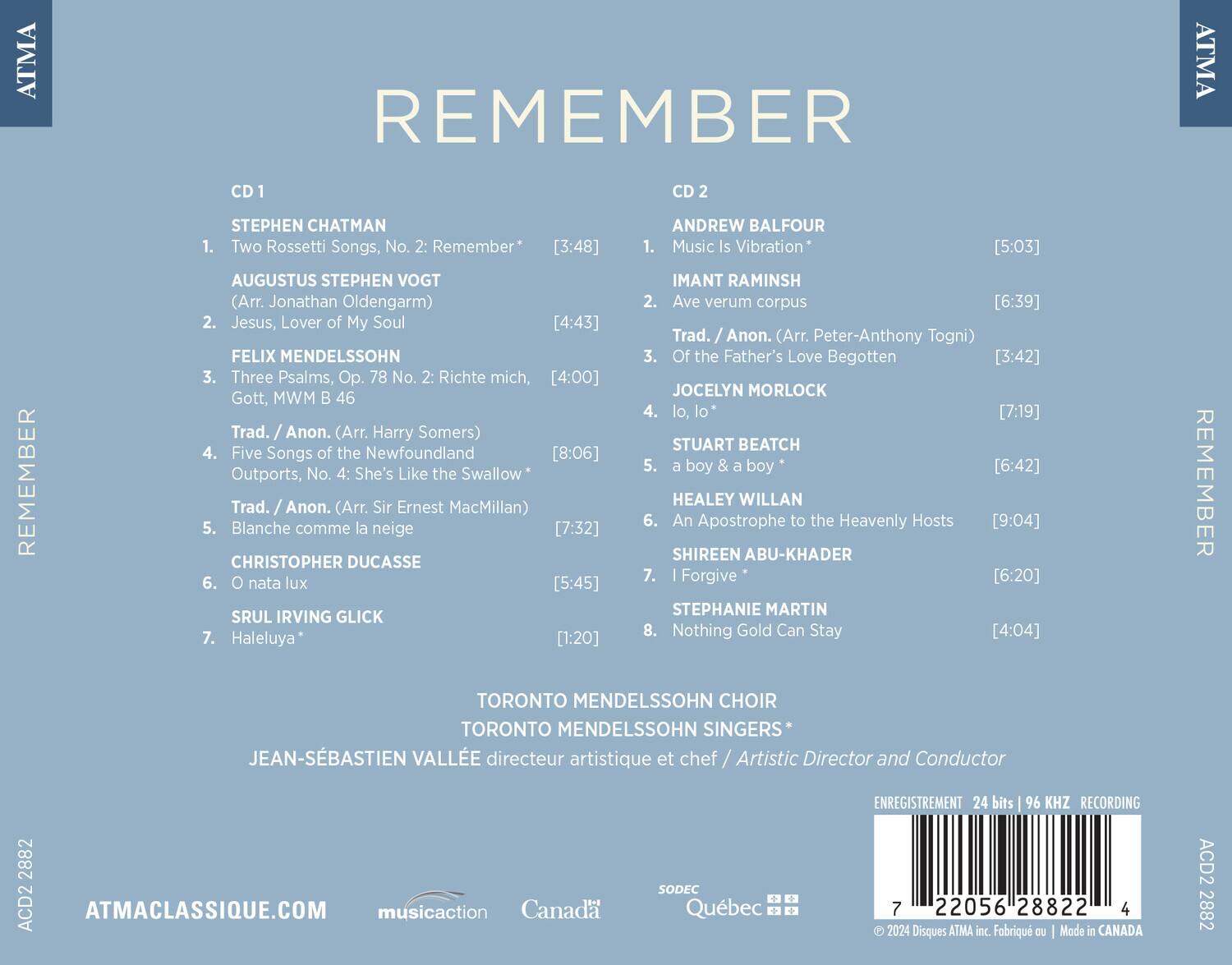 **REMEMBER**

**CD 1**

1. **STEPHEN CHATMAN**  
   - Two Rossetti Songs, No. 2: Remember* [3:48]

2. **AUGUSTUS STEPHEN VOGT** (Arr. Jonathan Oldengarm)  
   - Jesus, Lover of My Soul [4:43]

3. **FELIX MENDELSSOHN**  
   - Three Psalms, Op. 78 No. 2: Richte mich, Gott, MWM B 46 [4:00]

4. **Trad. / Anon.** (Arr. Harry Somers)  
   - Five Songs of the Newfoundland Outports, No. 4: She's Like the Swallow* [8:06]

5. **Trad. / Anon.** (Arr. Sir Ernest MacMillan)  
   - Blanche comme la neige [7:32]

6. **CHRISTOPHER DUCASSE**  
   - O nata lux [5:45]

7. **SRUL IRVING GLICK**  
   - Haleluya* [1:20]

**