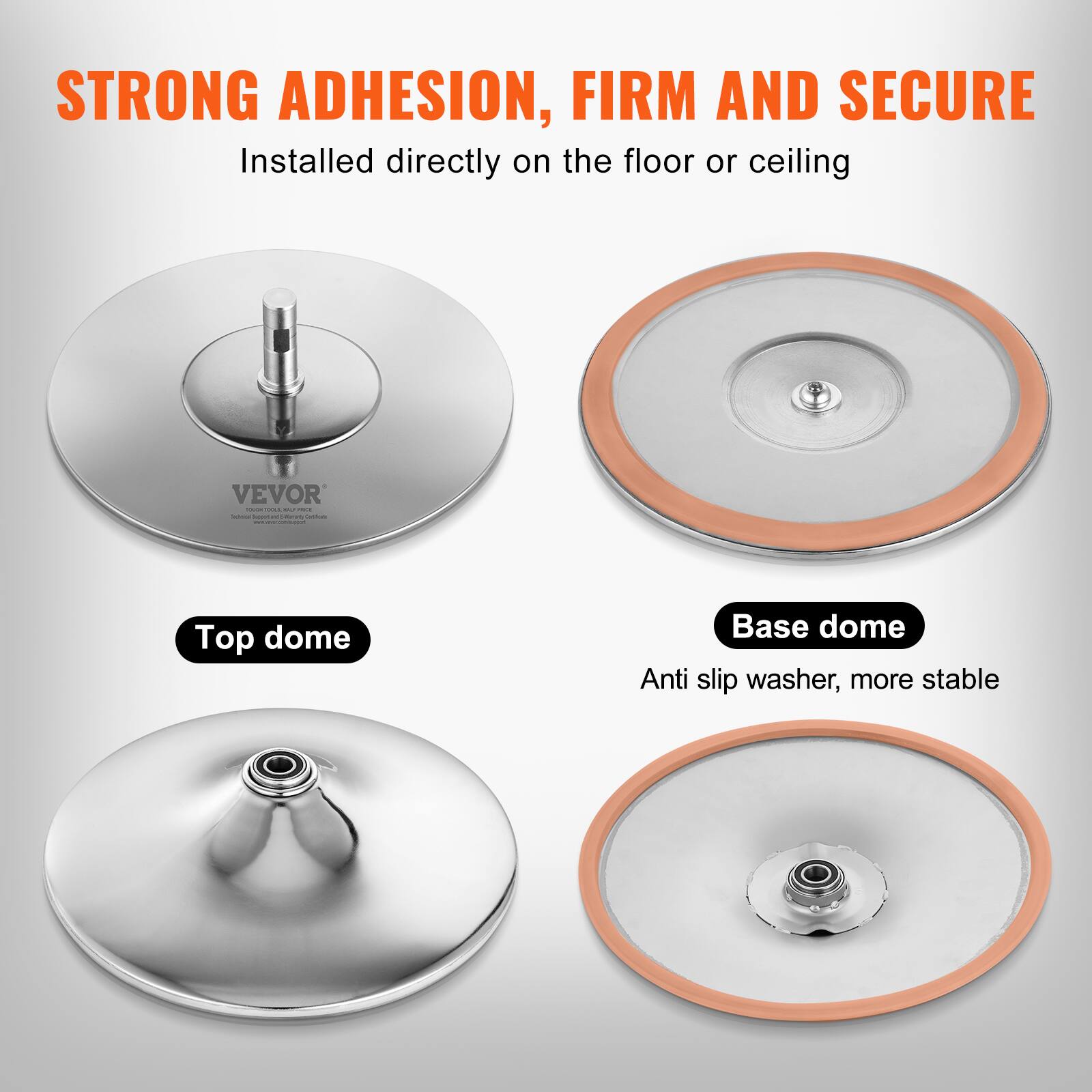 STRONG ADHESION, FIRM AND SECURE  
Installed directly on the floor or ceiling  

VEVOR  

Top dome  
Base dome  
Anti slip washer, more stable