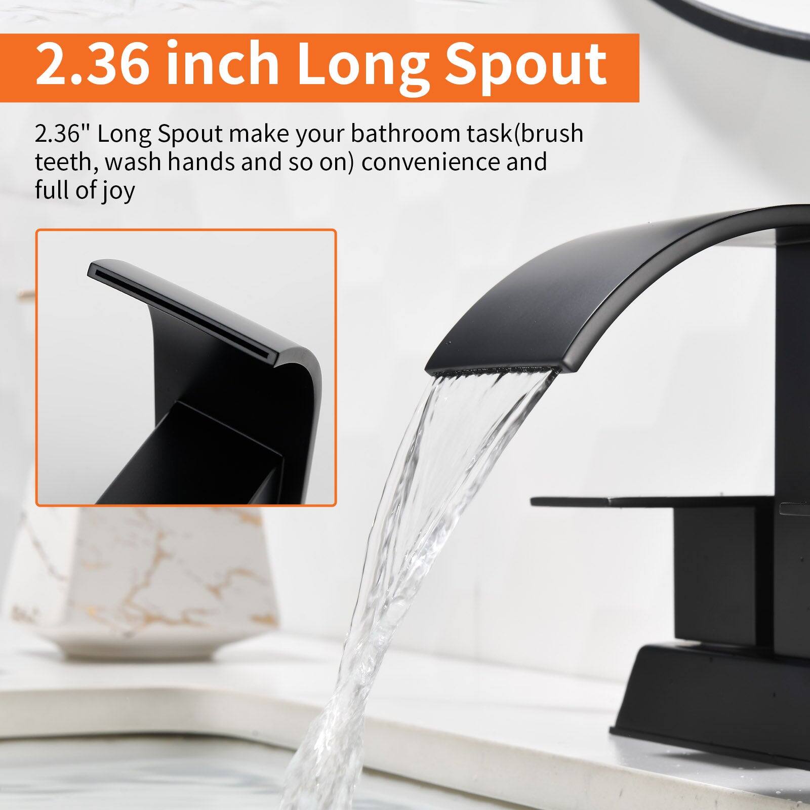 2.36 inch Long Spout

2.36" Long Spout make your bathroom task (brush teeth, wash hands and so on) convenience and full of joy