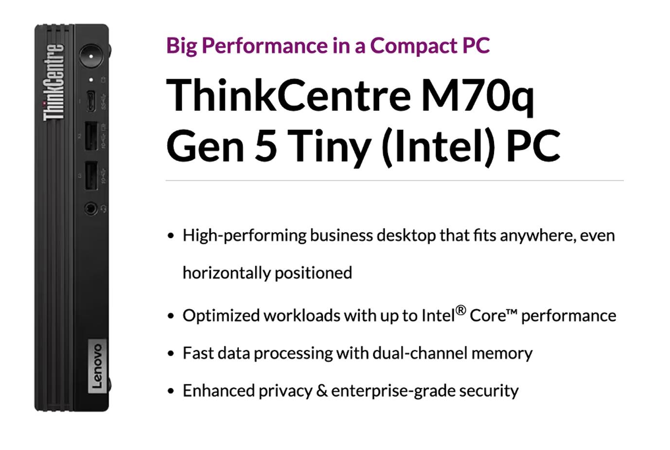 Big Performance in a Compact PC

ThinkCentre M70q Gen 5 Tiny (Intel) PC

- High-performing business desktop that fits anywhere, even horizontally positioned
- Optimized workloads with up to Intel® Core™ performance
- Fast data processing with dual-channel memory
- Enhanced privacy & enterprise-grade security