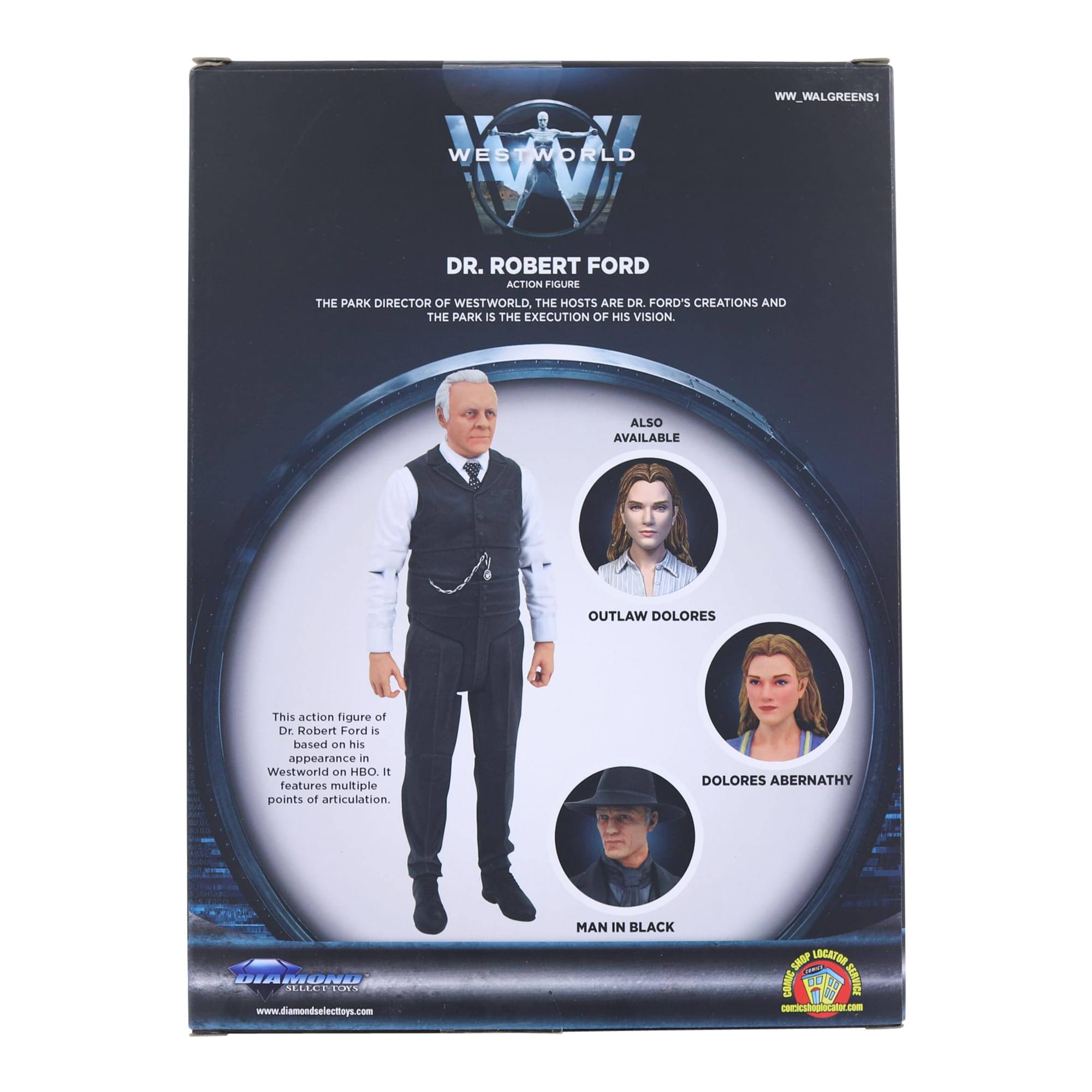WW_WALGREENS1  
WESTWORLD  
DR. ROBERT FORD  
ACTION FIGURE  
THE PARK DIRECTOR OF WESTWORLD, THE HOSTS ARE DR. FORD'S CREATIONS AND THE PARK IS THE EXECUTION OF HIS VISION.  
ALSO AVAILABLE  
OUTLAW DOLORES  
DOLORES ABERNATHY  
MAN IN BLACK  

This action figure of Dr. Robert Ford is based on his appearance in Westworld on HBO. It features multiple points of articulation.  

www.diamondselecttoys.com  
www.comicsbox.com