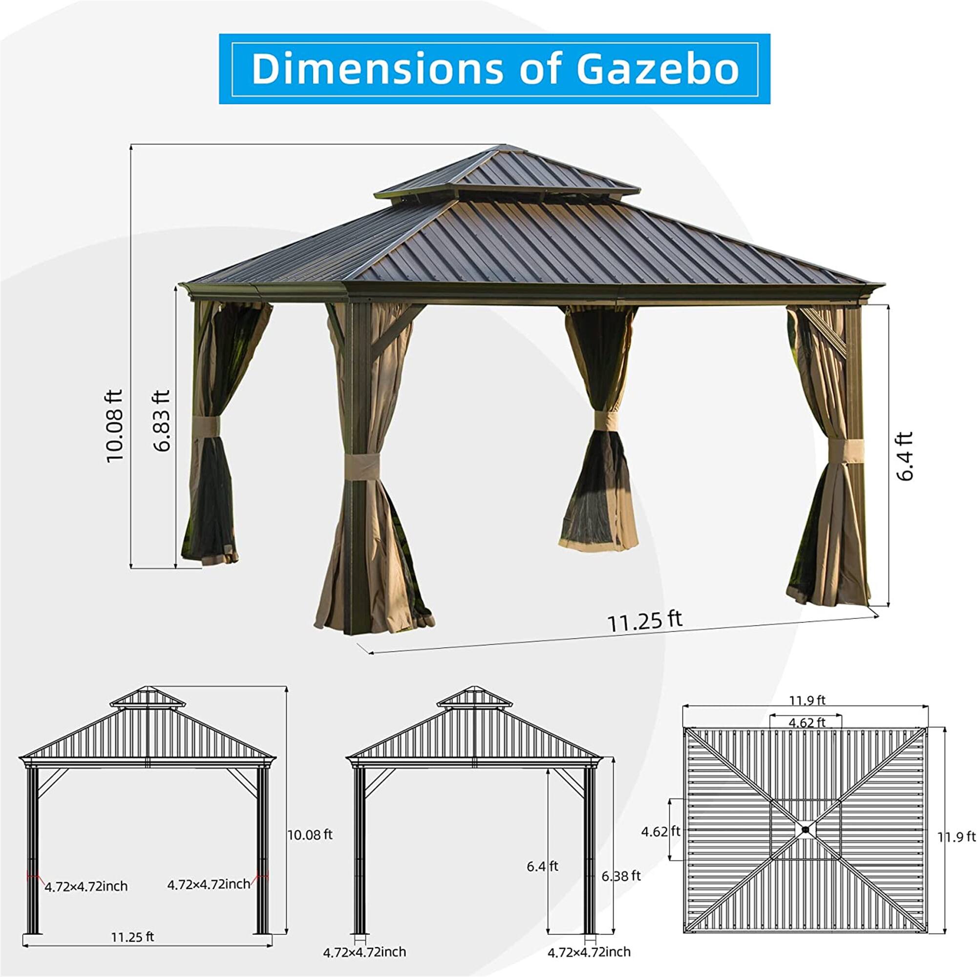 Dimensions of Gazebo:

- 10.08 ft
- 6.83 ft
- 6.4 ft
- 11.25 ft
- 11.9 ft
- 4.62 ft
- 10.08 ft
- 4.62 ft
- 11.9 ft
- 4.72x4.72 inch
- 4.72x4.72 inch
- 6.4 ft
- 6.38 ft
- 11.25 ft
- 4.72x4.72 inch
- 4.72x4.72 inch