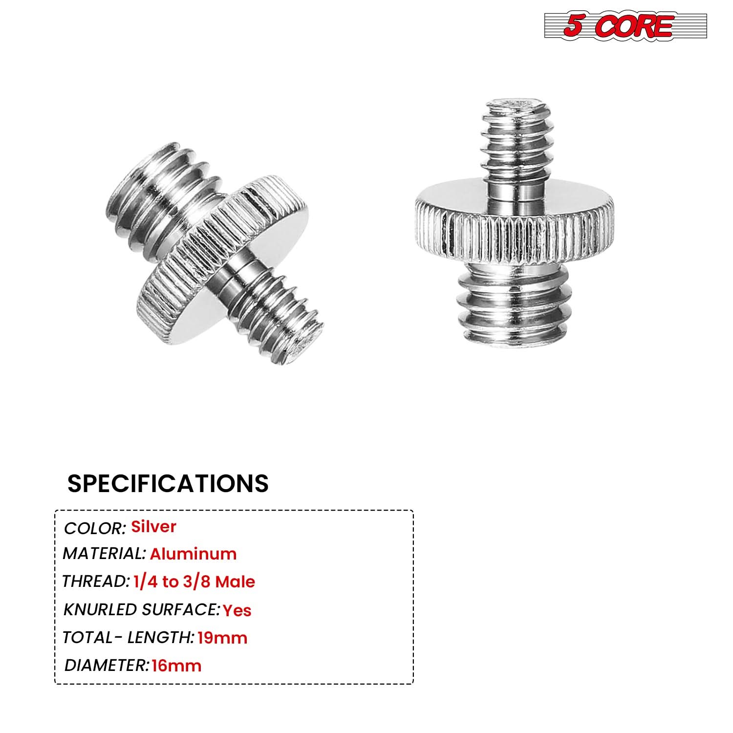 5 CORE

SPECIFICATIONS

- COLOR: Silver
- MATERIAL: Aluminum
- THREAD: 1/4 to 3/8 Male
- KNURLED SURFACE: Yes
- TOTAL - LENGTH: 19mm
- DIAMETER: 16mm