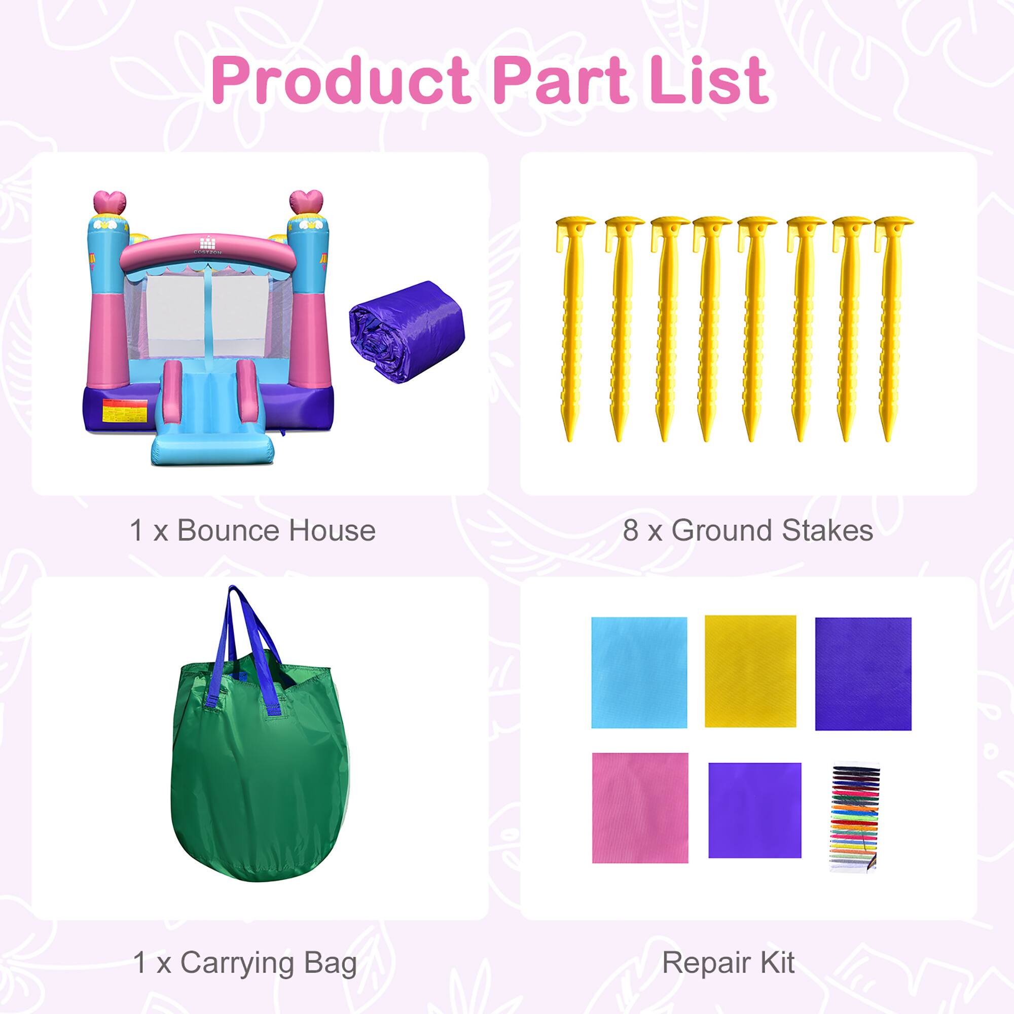 Product Part List

1 x Bounce House

8 x Ground Stakes

1 x Carrying Bag

Repair Kit