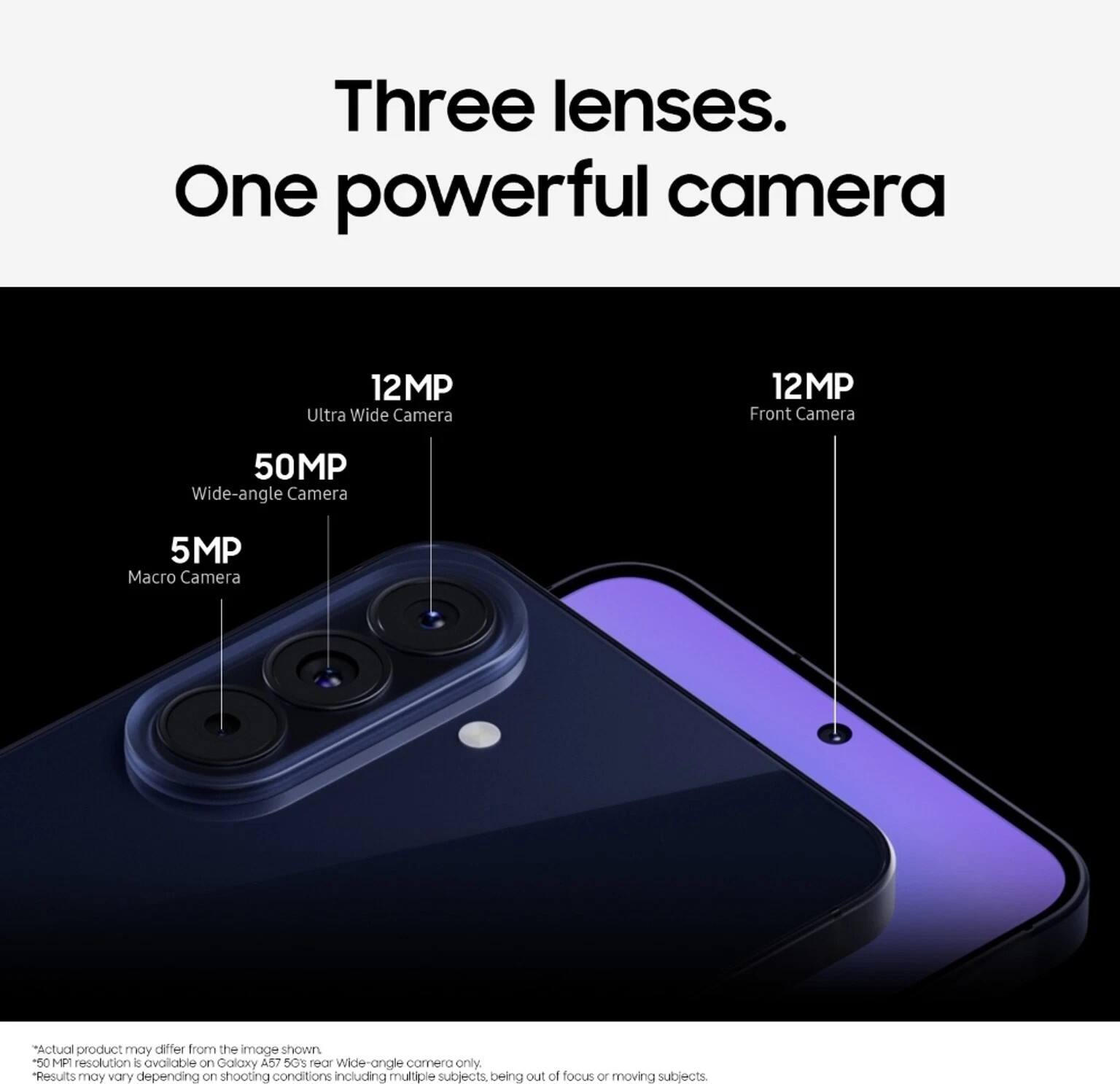 Three lenses. One powerful camera

12MP Ultra Wide Camera
12MP Front Camera
50MP Wide-angle Camera
5MP Macro Camera

*Actual product may differ from the image shown.
*50MP resolution is available on Galaxy A57 5G's rear wide-angle camera only.
*Results may vary depending on shooting conditions including multiple subjects being out of focus or moving subjects.