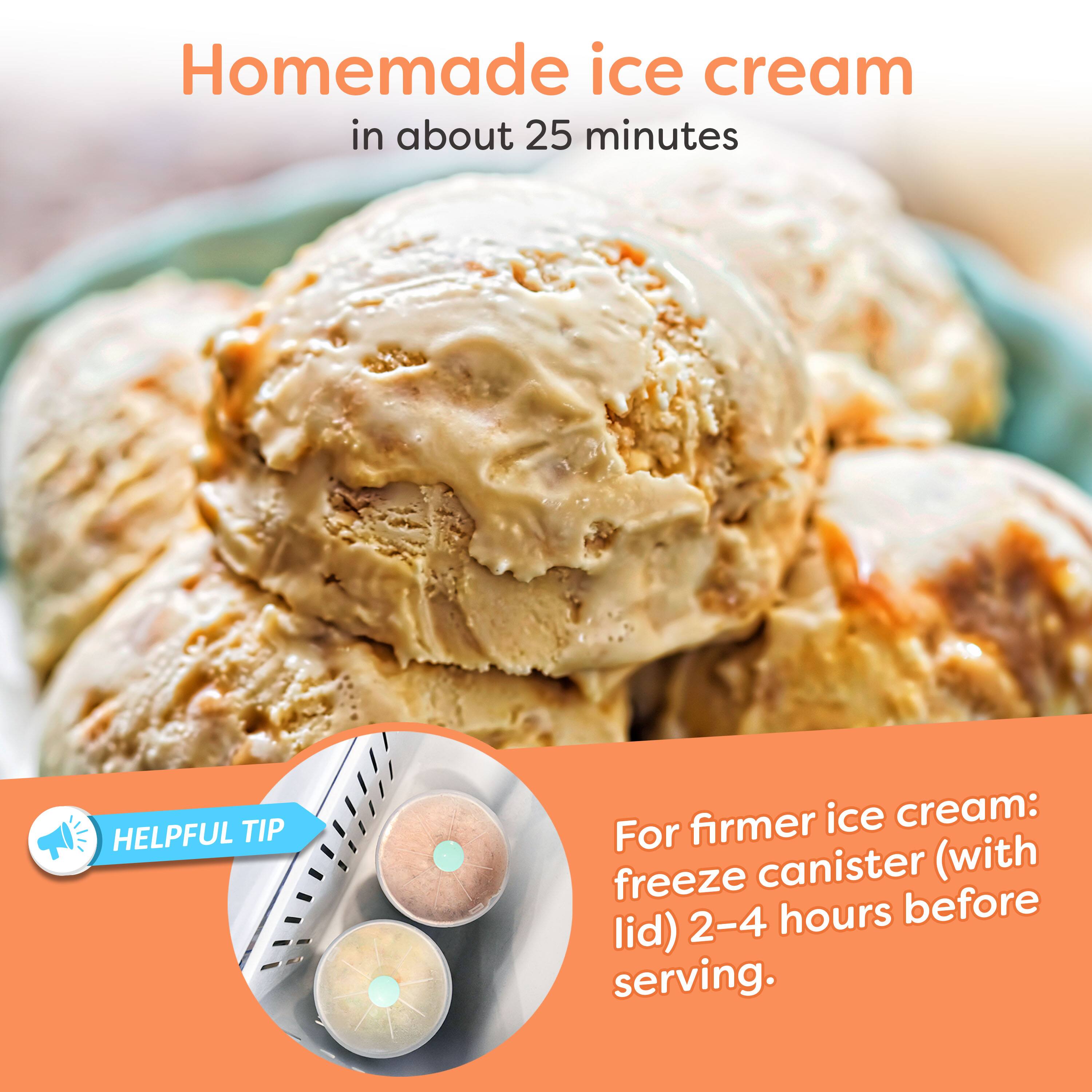 Homemade ice cream in about 25 minutes

HELPFUL TIP: For firmer ice cream: freeze canister (with lid) 2-4 hours before serving.