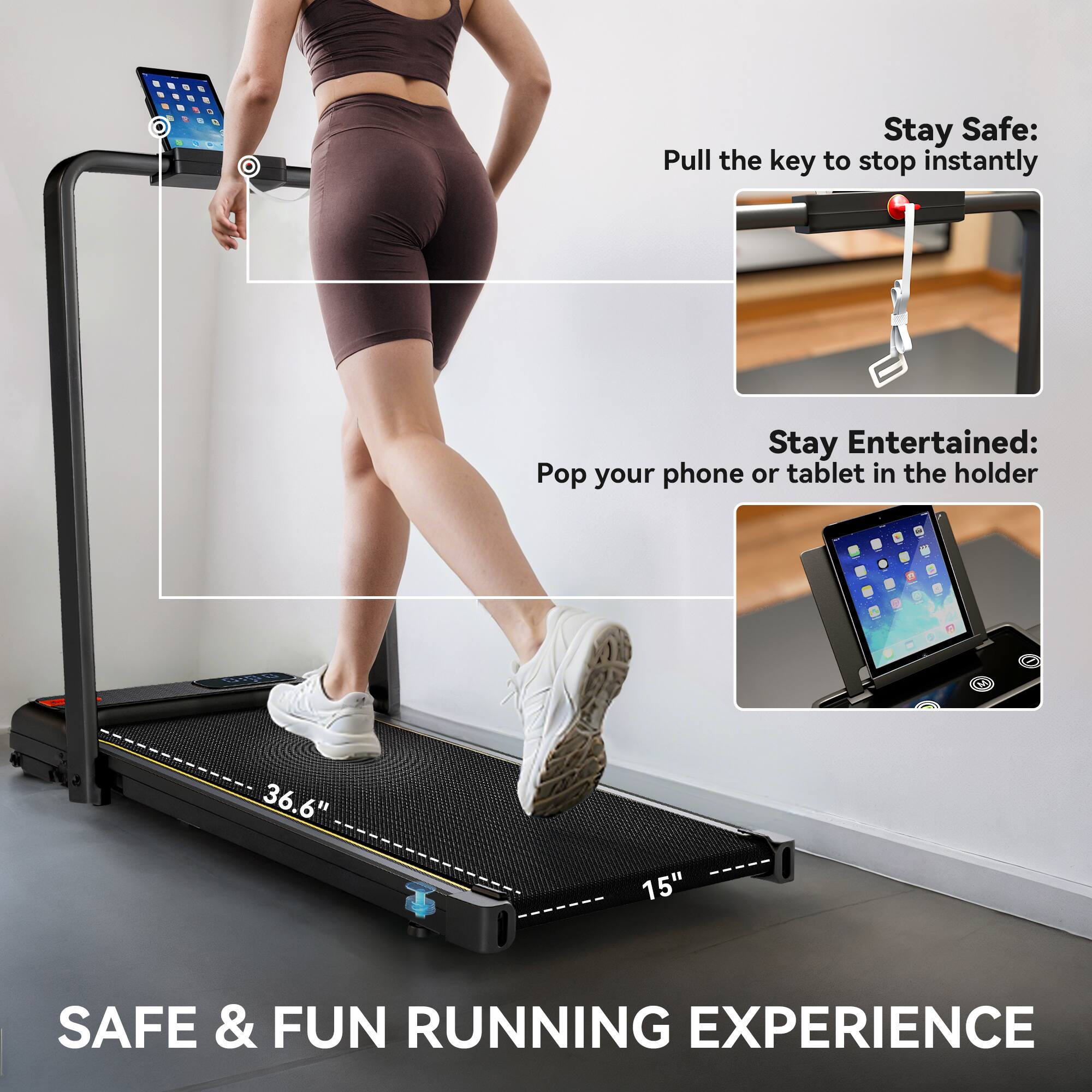 Stay Safe:  
Pull the key to stop instantly  

Stay Entertained:  
Pop your phone or tablet in the holder  

36.6" 15"  

SAFE & FUN RUNNING EXPERIENCE