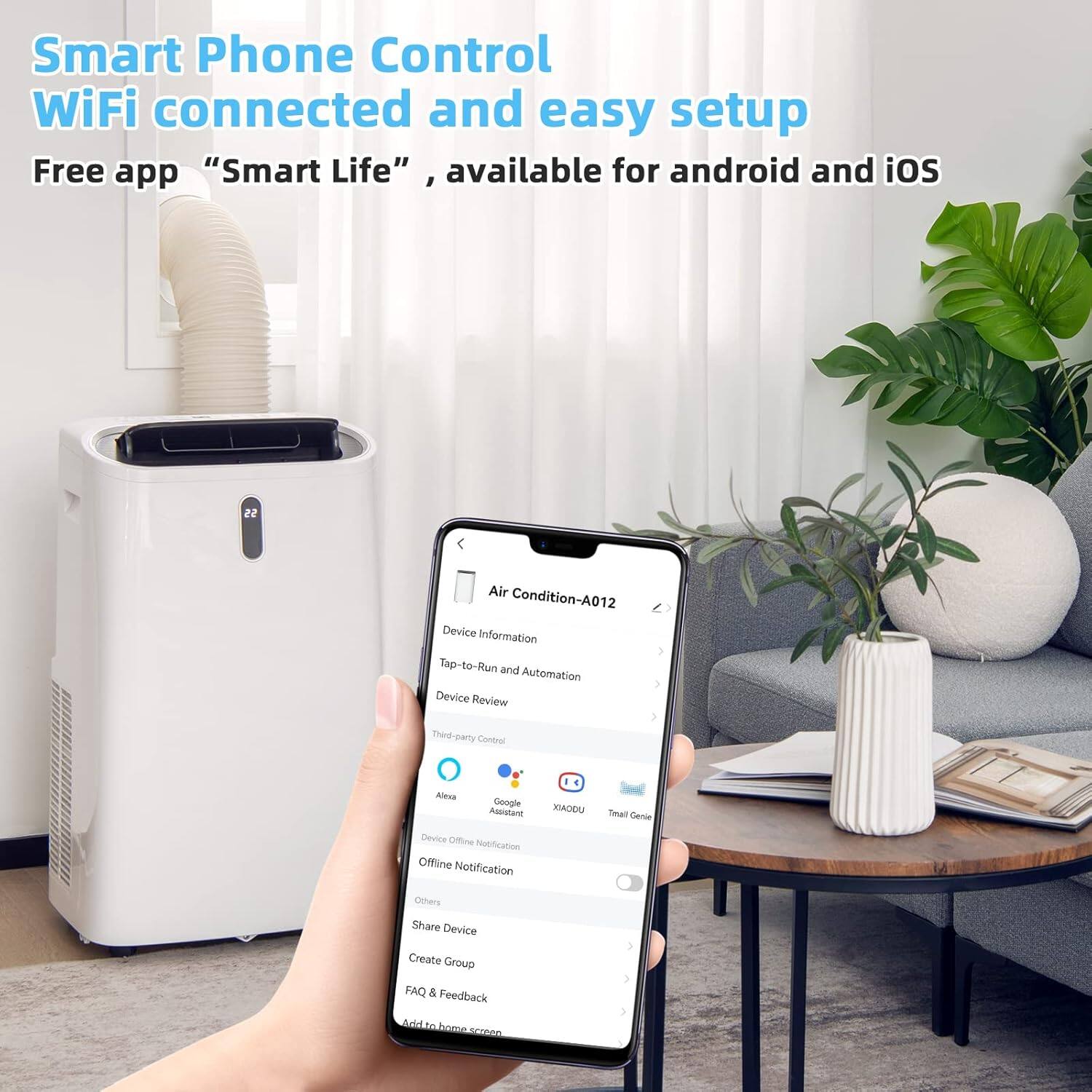 Smart Phone Control  
WiFi connected and easy setup  

Free app "Smart Life", available for android and iOS  

Air Condition-A012  
Device Information  
Tap-to-Run and Automation  
Device Review  
Third-party Control  
Alexa  
Google Assistant  
MIAODU  
Tmall Genie  
Device Offline Notification  
Offline Notification  
Others  
Share Device  
Create Group  
FAQ & Feedback  
Add to home screen