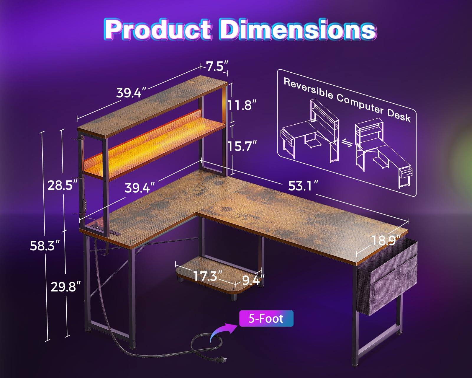 Product Dimensions  
39.4" x 7.5" x 11.8" x 15.7" x 28.5" x 39.4" x 53.1" x 58.3" x 18.9" x 29.8" x 17.3" x 9.4"  
Reversible Computer Desk  
5-Foot