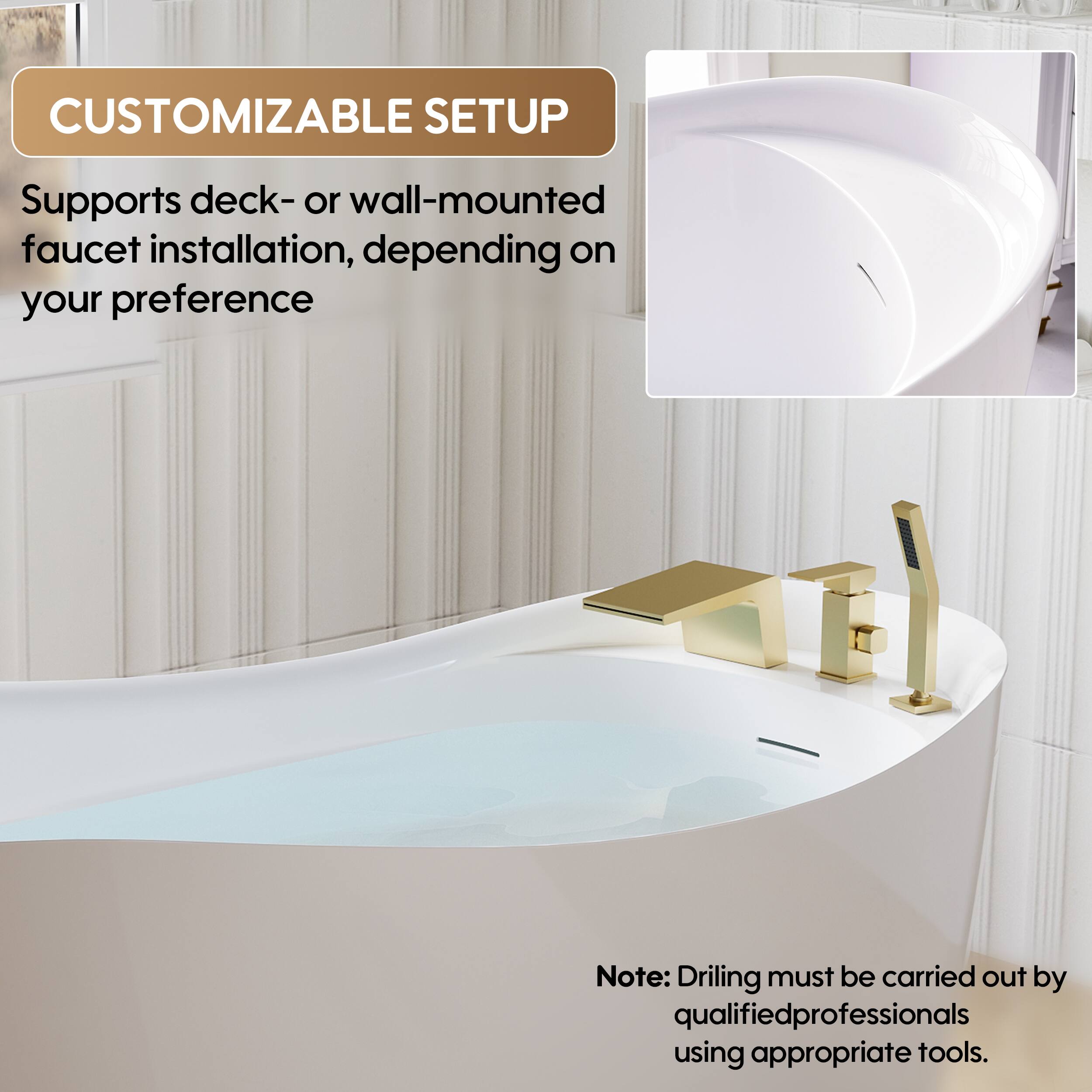 CUSTOMIZABLE SETUP  
Supports deck- or wall-mounted faucet installation, depending on your preference  

Note: Drilling must be carried out by qualified professionals using appropriate tools.