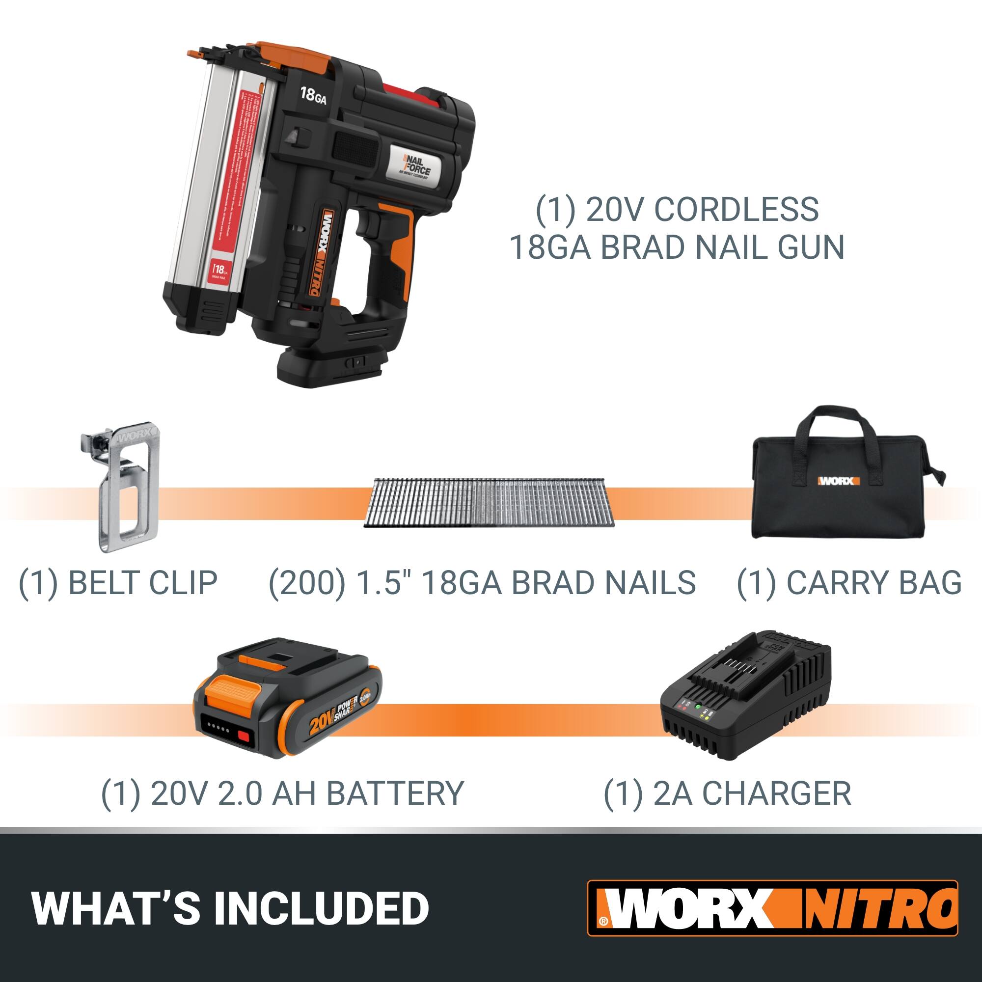 1. 18GA 18V Cordless Brad Nail Gun (1)
2. 20V Cordless 18GA Brad Nail Gun (1)
3. Belt Clip (200) (1)
4. 1.5" 18GA Brad Nails (1)
5. Carry Bag (1)
6. 20V 2.0 Ah Battery (1)
7. 2A Charger (1)

What's Included: Workx Nitro