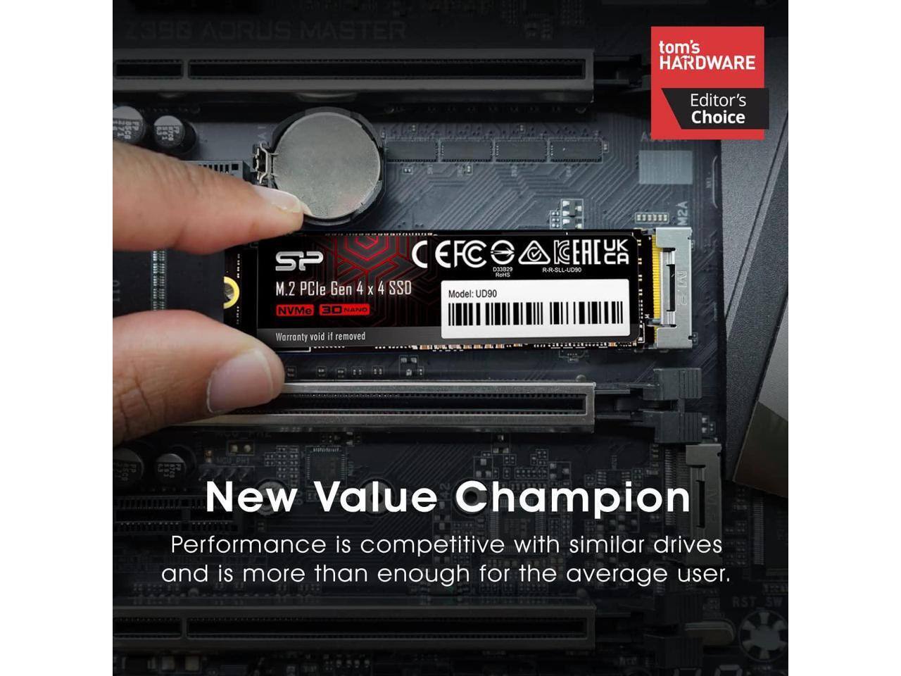 2386 AORUS MASTER  
tom's HARDWARE  
Editor's Choice  
893 SP EFC 029 Rards M.2 PCIe Gen 4 x 4 SSD  
Model: UD90  
NVMe 30 NAND  
UK EAC CA  
R-R-SLL-UD90 M2A  
Warranty void if removed  
New Value Champion  
Performance is competitive with similar drives and is more than enough for the average user.