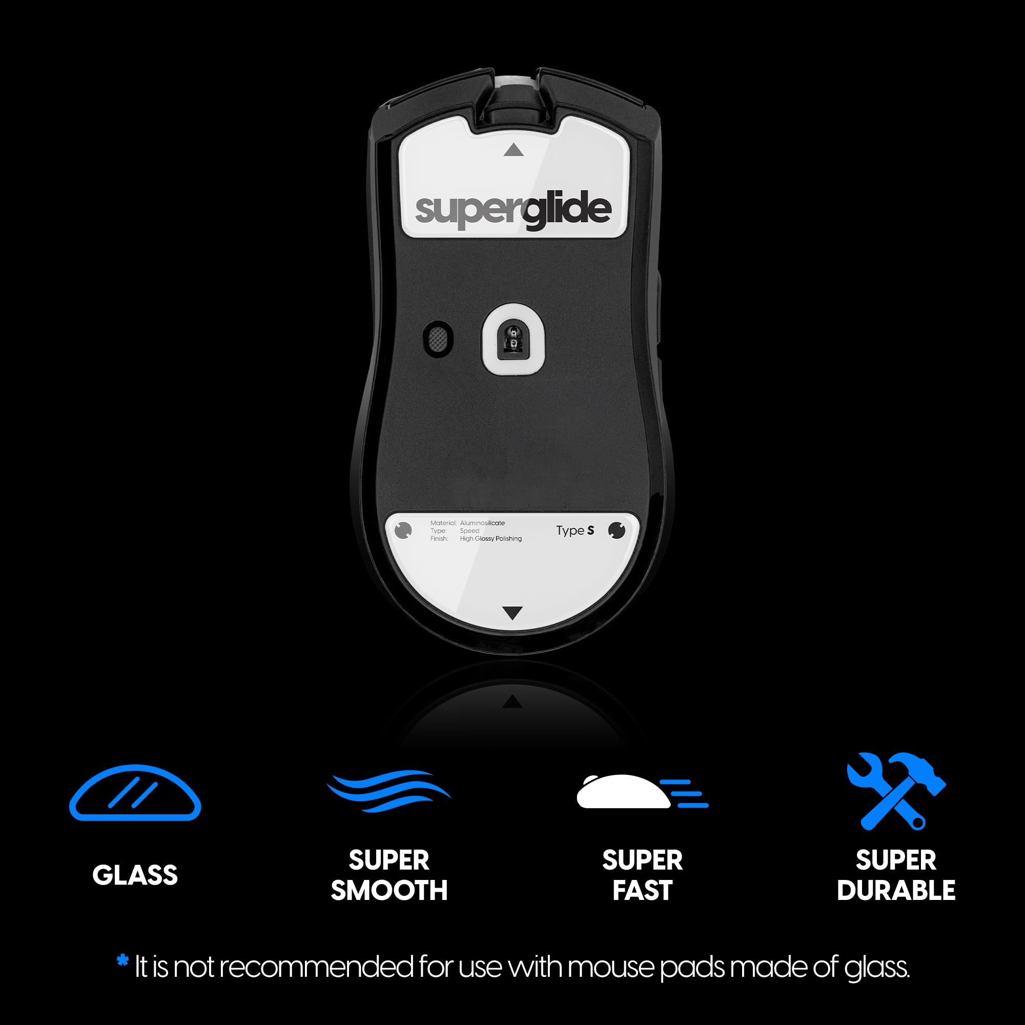 **Superglide**

- Type S

**Features:**
- GLASS
- SUPER SMOOTH
- SUPER FAST
- SUPER DURABLE

*It is not recommended for use with mouse pads made of glass.*