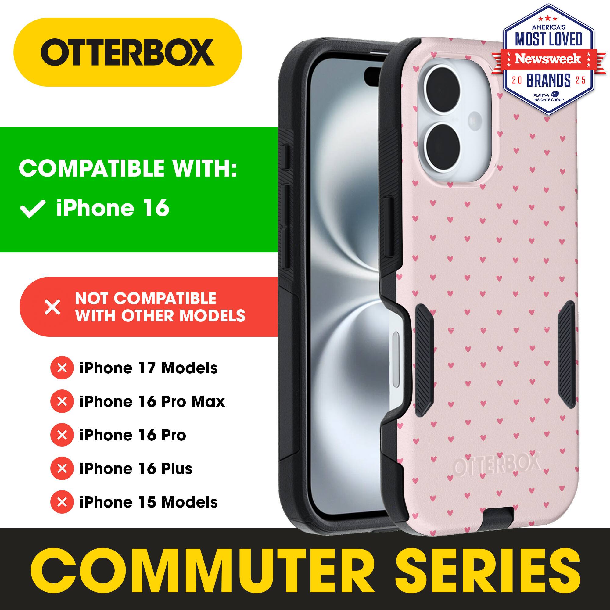 OTTERBOX  
AMERICA'S MOST LOVED Newsweek 20 BRANDS 25  

COMPATIBLE WITH:  
✓ iPhone 16  

NOT COMPATIBLE WITH OTHER MODELS:  
❌ iPhone 17 Models  
❌ iPhone 16 Pro Max  
❌ iPhone 16 Pro  
❌ iPhone 16 Plus  
❌ iPhone 15 Models  

COMMUTER SERIES