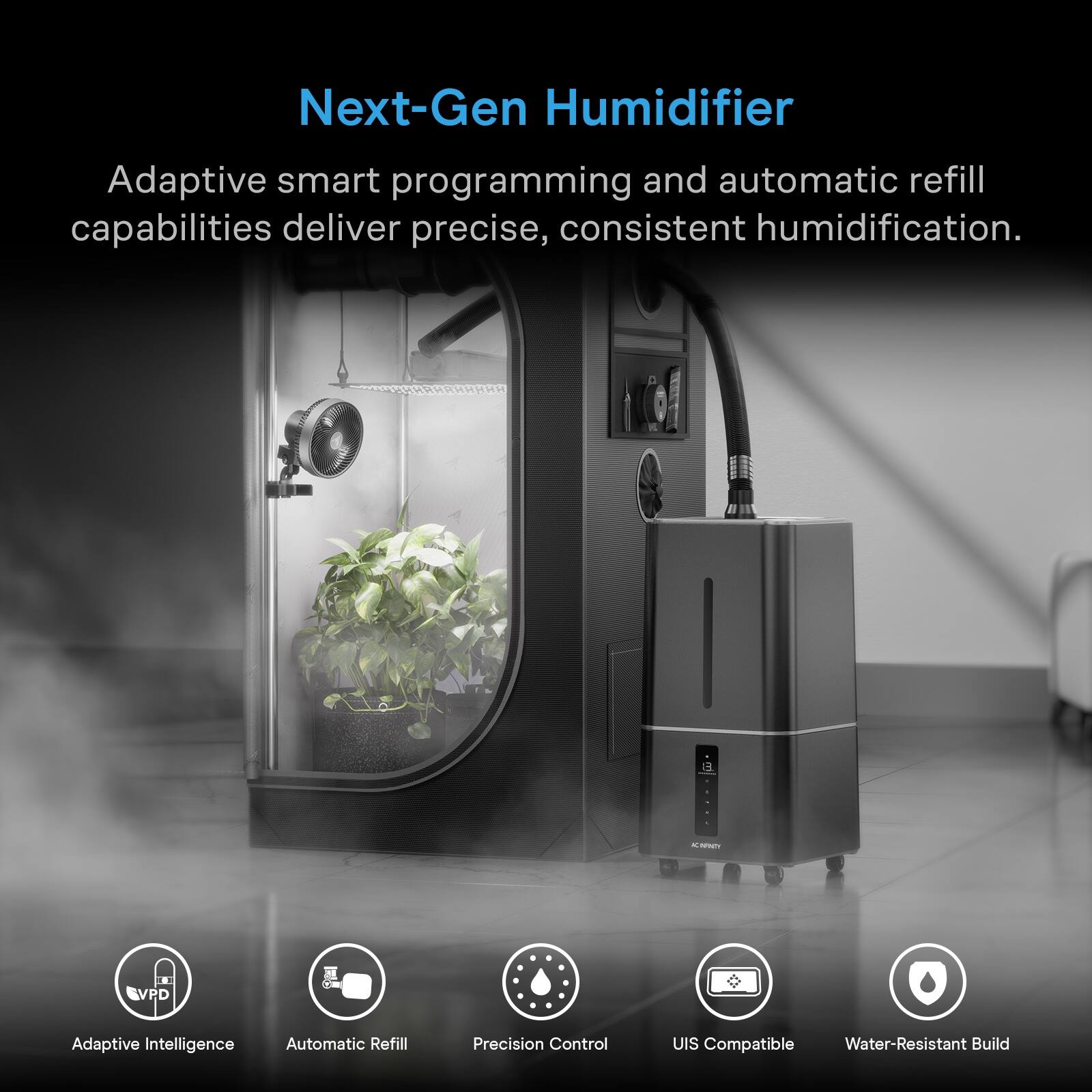 Next-Gen Humidifier

Adaptive smart programming and automatic refill capabilities deliver precise, consistent humidification.

- Adaptive Intelligence
- Automatic Refill
- Precision Control
- UIS Compatible
- Water-Resistant Build