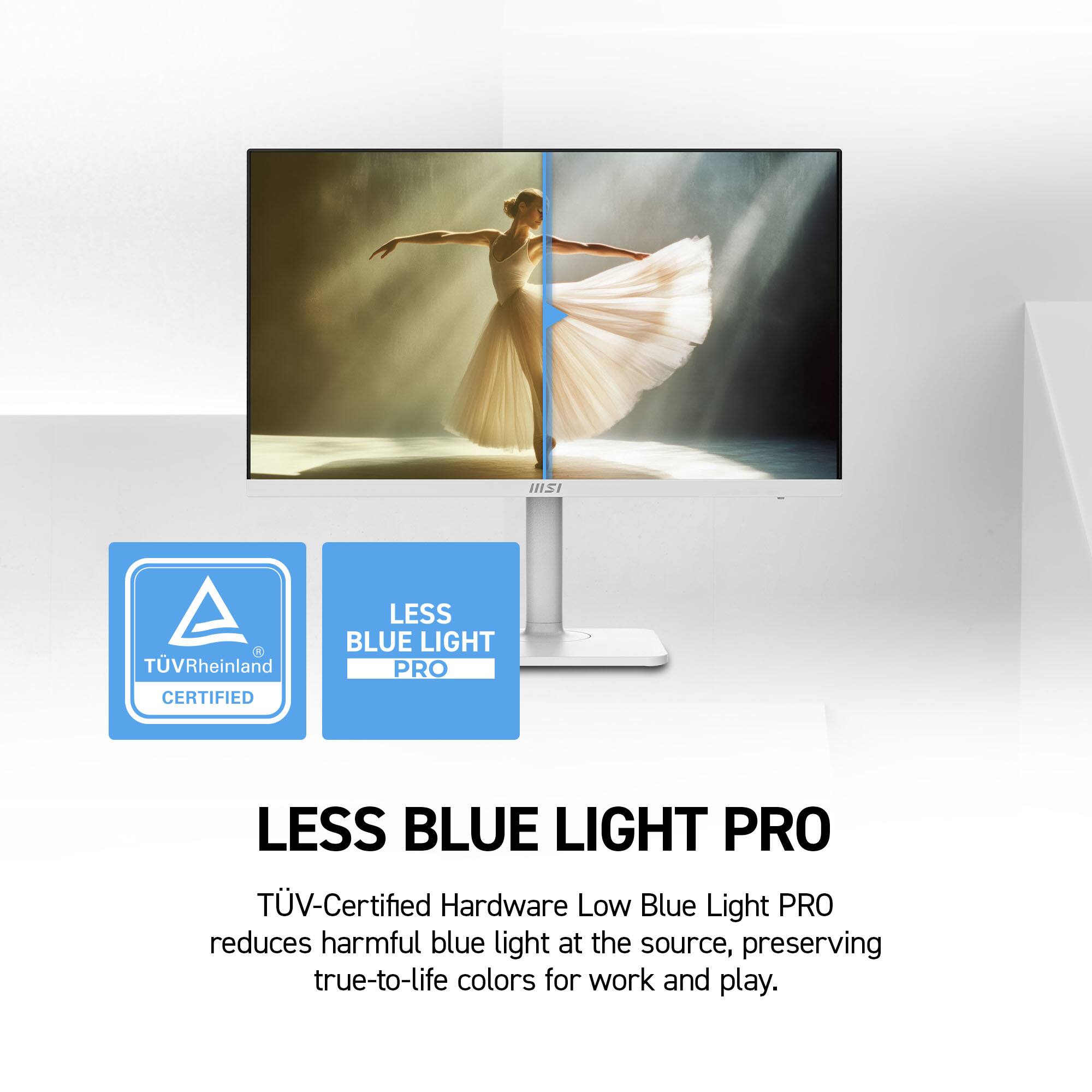 IIISI  
TÜV Rheinland CERTIFIED  
LESS BLUE LIGHT PRO  
TÜV-Certified Hardware Low Blue Light PRO reduces harmful blue light at the source, preserving true-to-life colors for work and play.