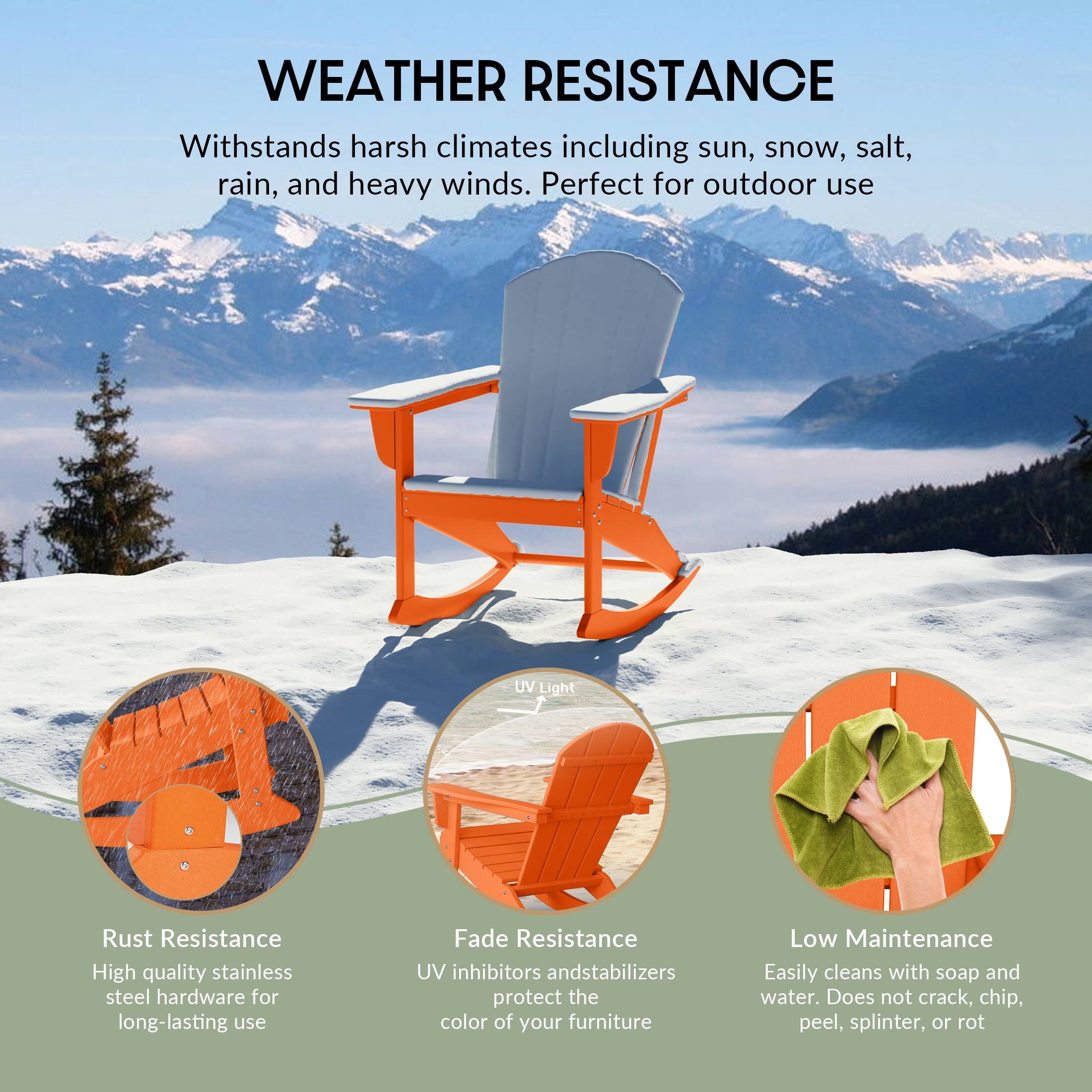 WEATHER RESISTANCE  
Withstands harsh climates including sun, snow, salt, rain, and heavy winds. Perfect for outdoor use.

- Rust Resistance  
  High quality stainless steel hardware for long-lasting use

- Fade Resistance  
  UV inhibitors and stabilizers protect the color of your furniture

- Low Maintenance  
  Easily cleans with soap and water. Does not crack, chip, peel, splinter, or rot