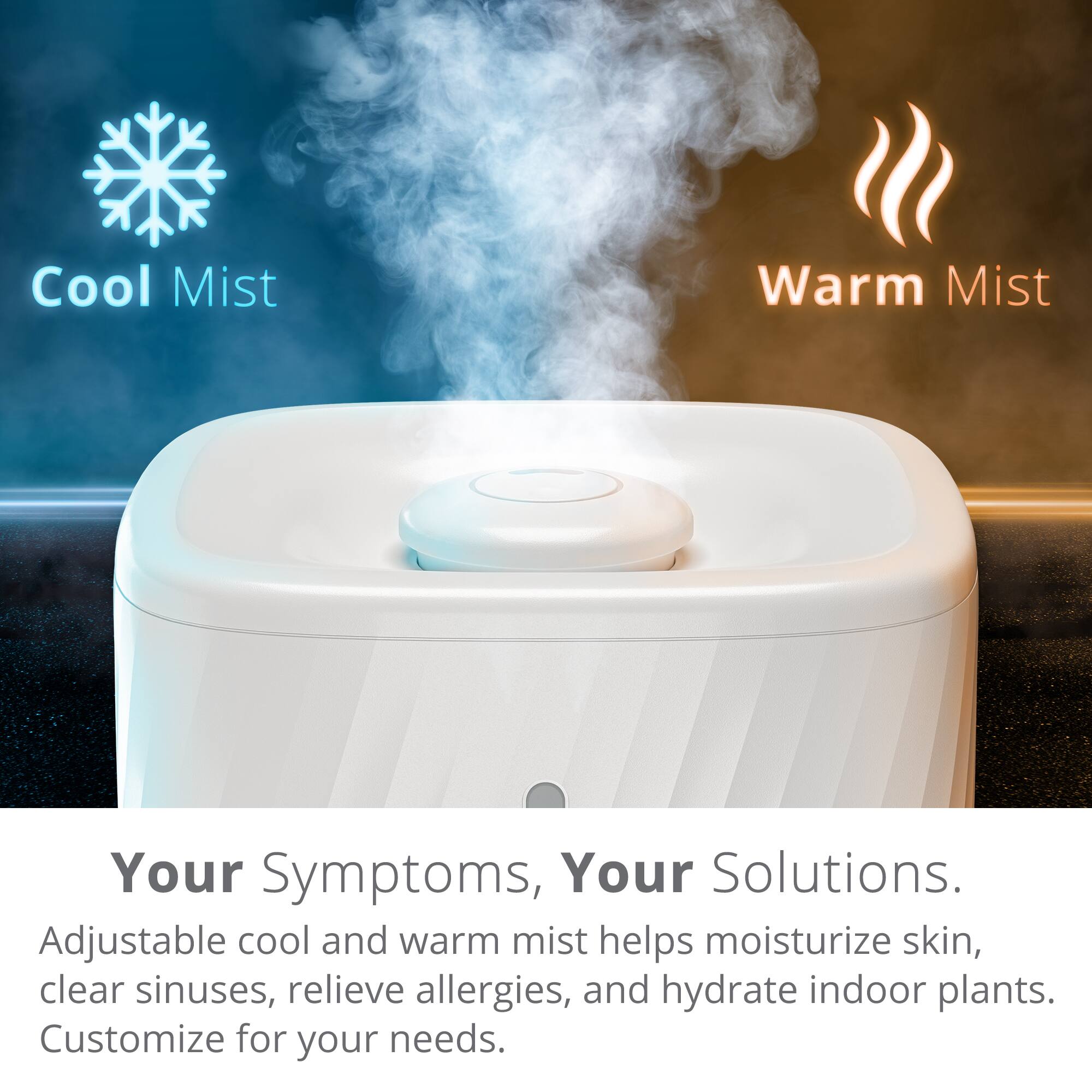 Your Symptoms, Your Solutions. Adjustable cool and warm mist helps moisturize skin, clear sinuses, relieve allergies, and hydrate indoor plants. Customize for your needs. Cool Mist Warm Mist