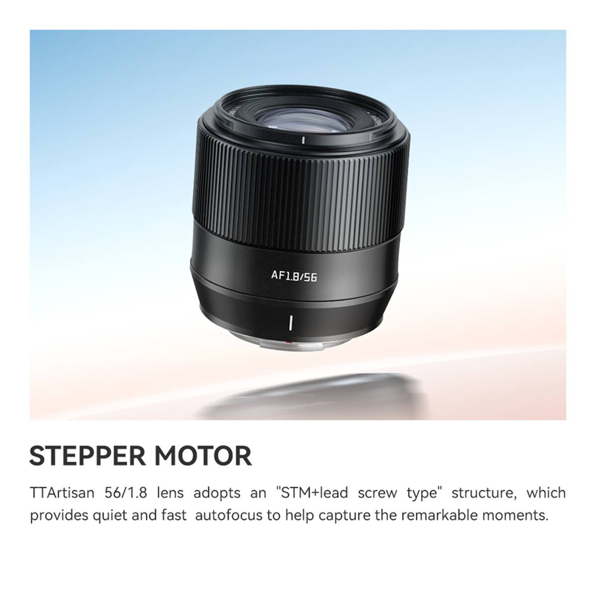 AF1.8/56

STEPPER MOTOR

TTArtisan 56/1.8 lens adopts an "STM+lead screw type" structure, which provides quiet and fast autofocus to help capture the remarkable moments.