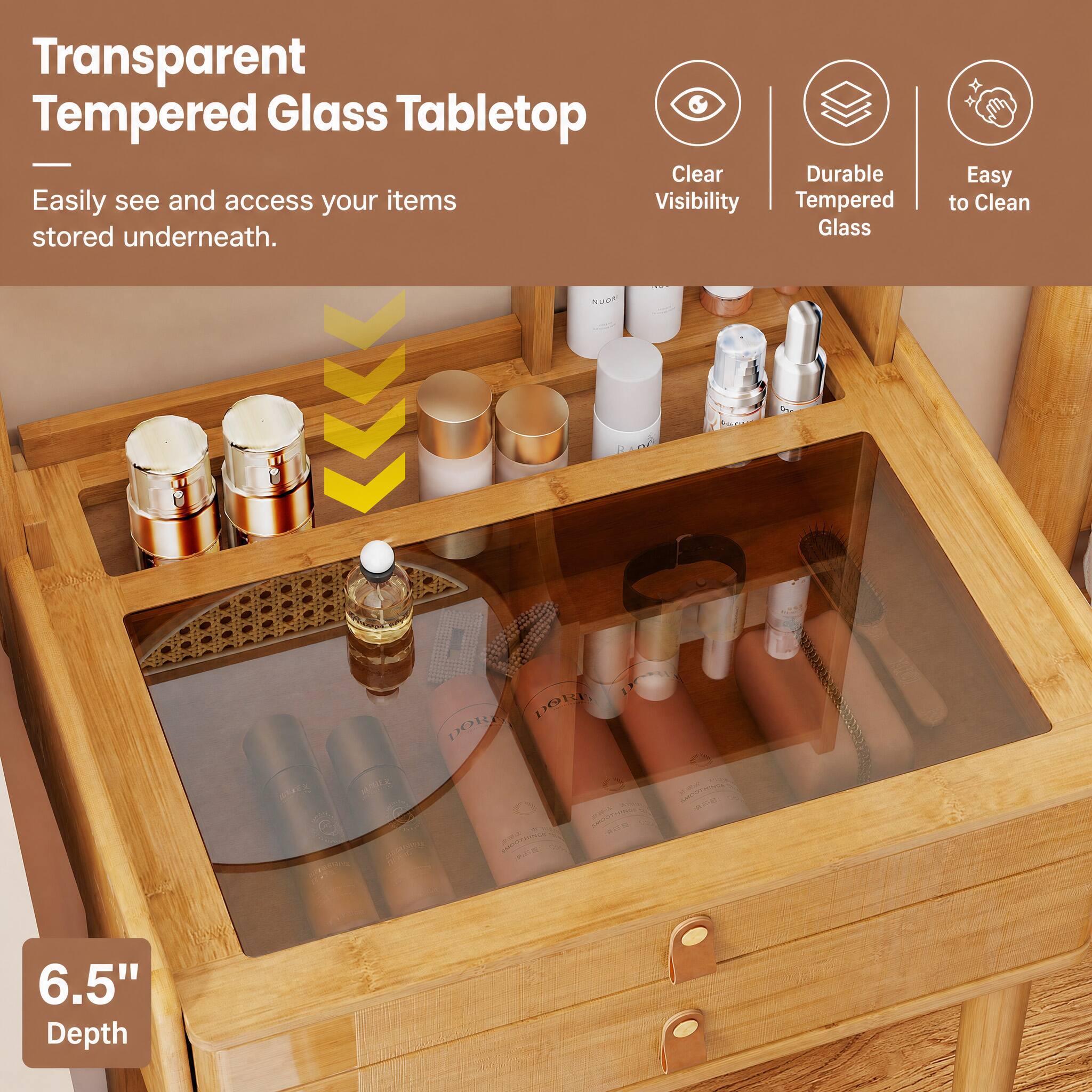 Transparent Tempered Glass Tabletop  
Clear Durable Easily see and access your items stored underneath.  
Easy to Clean  
6.5" Depth