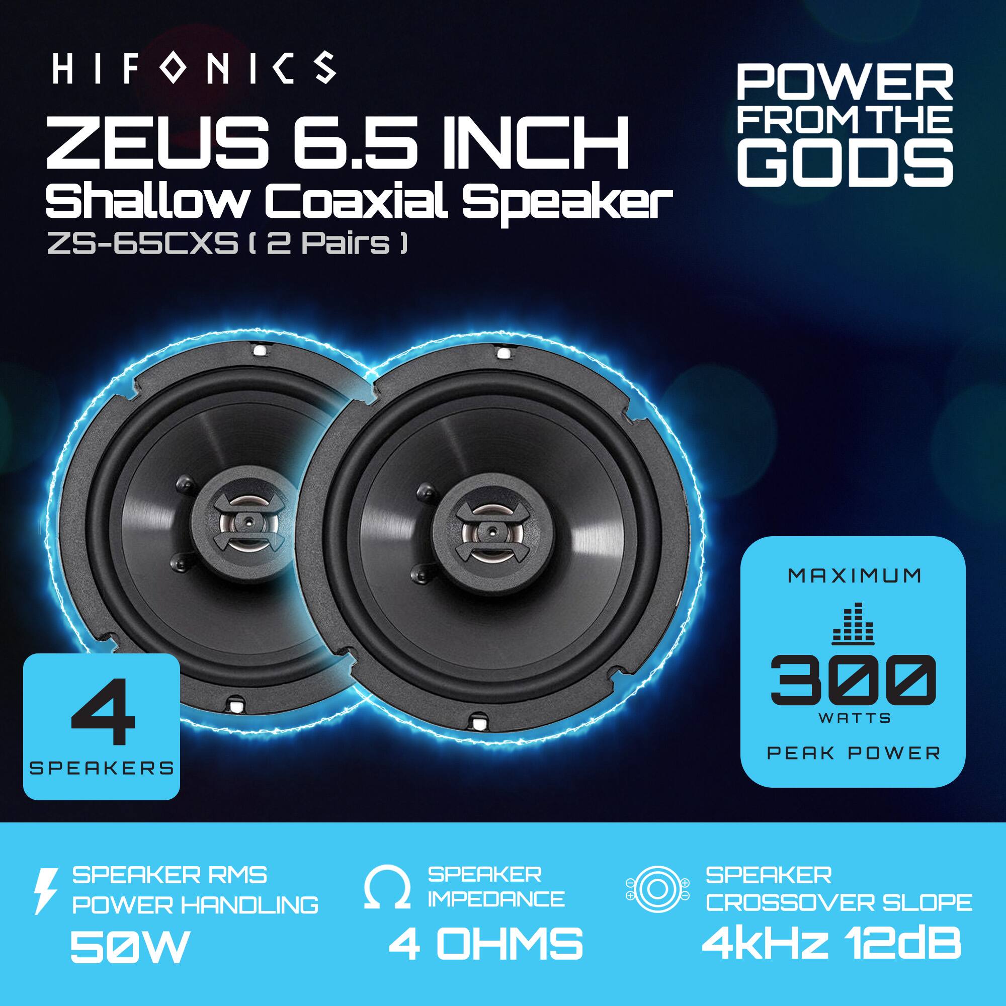 HIFONICS  
ZEUS 6.5 INCH  
Shallow Coaxial Speaker  
ZS-65CXS (2 Pairs)  

POWER FROM THE GODS  

4 SPEAKERS  

SPEAKER RMS POWER HANDLING  
50W  

SPEAKER IMPEDANCE  
4 OHMS  

SPEAKER CROSSOVER SLOPE  
4kHz 12dB  

MAXIMUM  
300 WATTS PEAK POWER