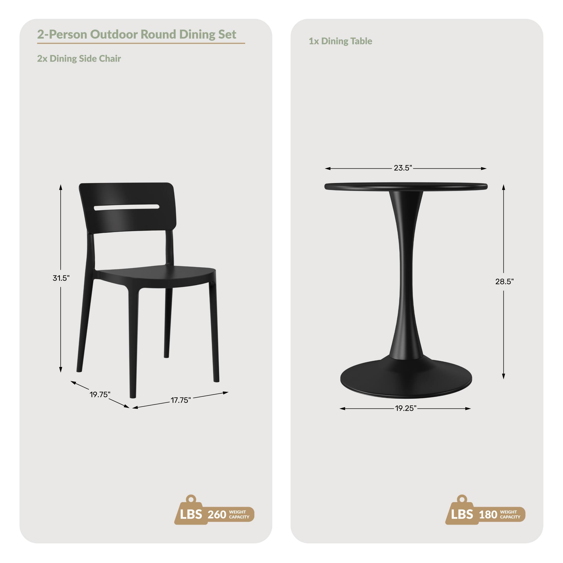 2-Person Outdoor Round Dining Set  
2x Dining Side Chair  
1x Dining Table  

Dimensions:  
- Chair: 23.5" x 31.5" x 28.5"  
- Table: 23.5" x 28.5" x 19.25"  

Weight Capacity:  
- Chair: 260 LBS  
- Table: 180 LBS